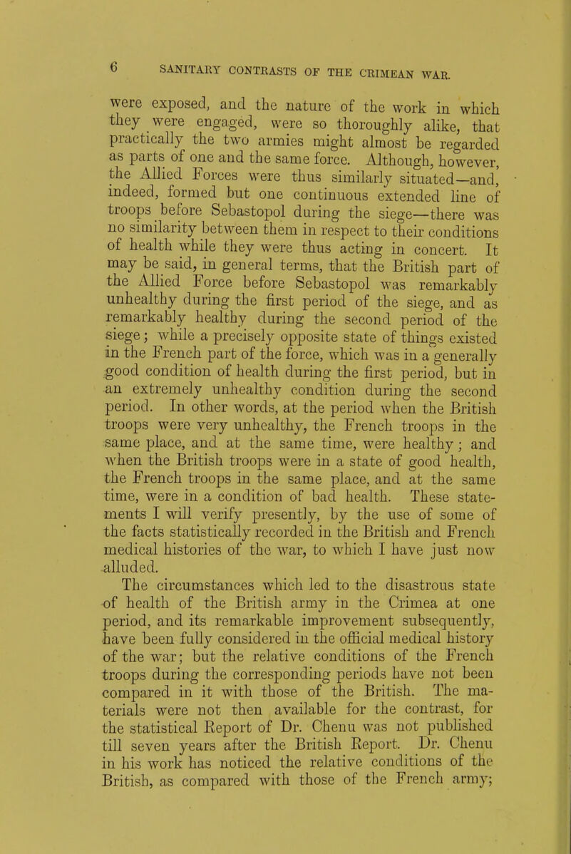 were exposed, and the nature of the work in which they _ were engaged, were so thoroughly alike, that practically the two armies might almost be regarded as parts of one and the same force. Although, however, the Allied Forces were thus similarly situated—and,' indeed, formed but one continuous extended line of troops before Sebastopol during the siege—there was no similarity between them in respect to their conditions of health while they were thus acting in concert. It may be said, in general terms, that the British part of the Allied Force before Sebastopol was remarkably unhealthy during the first period of the siege, and as remarkably healthy during the second period of the siege; while a precisely opposite state of things existed in the French part of the force, which was in a generally .good condition of health during the first period, but in an extremely unhealthy condition during the second period. In other words, at the period when the British troops were very unhealthy, the French troops in the same place, and at the same time, were healthy; and when the British troops were in a state of good health, the French troops in the same place, and at the same time, were in a condition of bad health. These state- ments I will verify presently, by the use of some of the facts statistically recorded in the British and French medical histories of the war, to which I have just now alluded. The circumstances which led to the disastrous state of health of the British army in the Crimea at one period, and its remarkable improvement subsequently, have been fully considered in the official medical history of the war; but the relative conditions of the French troops during the corresponding periods have not been compared in it with those of the British. The ma- terials were not then available for the contrast, for the statistical Report of Dr. Chenu was not published till seven years after the British Report. Dr. Chenu in his work has noticed the relative conditions of the British, as compared with those of the French army;