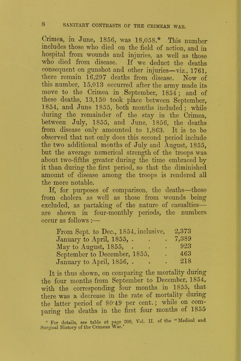 Crimea, in June, 1856, was 18,058.* This number includes those who died on the field of action, and in hospital from wounds and injuries, as well as those who died from disease. If we deduct the deaths consequent on gunshot and other injuries—viz., 1761, there remain 16,297 deaths from disease. Now of this number, 15,013 occurred after the army made its move to the Crimea in September, 1854 ; and of these deaths, 13,150 took place between September, 1854, and June 1855, both months included; while during the remainder of the stay in the Crimea, between July, 1855, and June, 1856, the deaths from disease only amounted to 1,863. It is to be observed that not only does this second period include the two additional months of July and August, 1855, but the average numerical strength of the troops was about two-fifths greater during the time embraced by it than during the first period, so that the diminished amount of disease among the troops is rendered all the more notable. If, for purposes of comparison, the deaths—those from cholera as well as those from wounds being excluded, as partaking of the nature of casualties— are shown in four-monthly periods, the numbers occur as follows :— From Sept. to Dec, 1854, inclusive, 2,373 January to April, 1855, . . • 7,389 May to August, 1855, ... 923 September to December, 1855, . 463 January to April, 1856, . . . 218 It is thus shown, on comparing the mortality during the four months from September to December, 1854r with the corresponding four months in 1855, that there was a decrease in the rate of mortality during the latter period of SO'49 per cent.; while on com- paring the deaths in the first four months of 1855 * For details, see table at page 209, Vol. II. of the Medical and Surgical History of the Crimean War.'