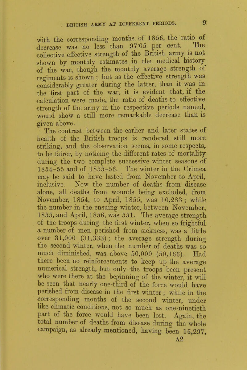 with the corresponding months of 1856, the ratio of decrease was no less than 97'05 per cent. The collective effective strength of the British army is not shown by monthly estimates in the medical history of the war, though the monthly average strength of regiments is shown ; but as the effective strength was considerably greater during the latter, than it was in the first part of the war, it is evident that, if the calculation were made, the ratio of deaths to effective strength of the army in the respective periods named, would show a still more remarkable, decrease than is given above. The contrast between the earlier and later states of health of the British troops is rendered still more striking, and the observation seems, in some respects, to be fairer, by noticing the different rates of mortality during the two complete successive winter seasons of 1854-55 and of 1855-56. The winter in the Crimea may be said to have lasted from November to April, inclusive. Now the number of deaths from disease alone, all deaths from wounds being excluded, from November, 1854, to April, 1855, was 10,283 ; while the number in the ensuing winter, between November, 1855, and April, 1856, was 551. The average strength of the troops during the first winter, when so frightful a number of men perished from sickness, was a little over 31,000 (31,333); the average strength during the second winter, when the number of deaths was so much diminished, was above 50,000 (50,166). Had there been no reinforcements to keep up the average numerical strength, but only the troops been present who were there at the beginning of the winter, it will be seen that nearly one-third of the force would have perished from disease in the first winter ; while in the corresponding months of the second winter, under like climatic conditions, not so much as one-ninetieth part of the force would have been lost. Again, the total number of deaths from disease during the whole campaign, as already mentioned, having been 16,297, A2