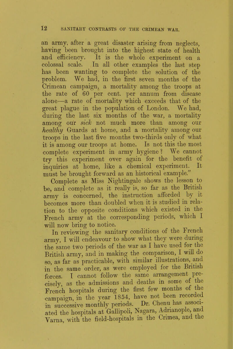 an army, after a great disaster arising from neglects, having been brought into the highest state of health and efficiency. It is the whole experiment on a colossal scale. In all other examples the last step has been wanting to complete the solution of the problem. We had, in the first seven months of the Crimean campaign, a mortality among the troops at the rate of 60 per cent, per annum from disease alone—a rate of mortality which exceeds that of the great plague in the population of London. We had, during the last six months of the war, a mortality among our sick not much more than among our healthy Guards at home, and a mortality among our troops in the last five months two-thirds only of what it is among our troops at home. Is not this the most complete experiment in army hygiene % We cannot try this experiment over again for the benefit of inquiries at home, like a chemical experiment. It must be brought forward as an historical example. Complete as Miss Nightingale shows the lesson to be, and complete as it really is, so far as the British army is concerned, the instruction afforded by it becomes more than doubled when it is studied in rela- tion to the opposite conditions which existed in the French army at the corresponding periods, which I will now bring to notice. In reviewing the sanitary conditions of the French army, I will endeavour to show what they were during the same two periods of the war as I have used for the British army, and in making the comparison, I will do so, as far as practicable, with similar illustrations, and in' the same order, as were employed for the British forces. I cannot follow the same arrangement pre- cisely, as the admissions and deaths in some of the French hospitals during the first few months of the campaign, in the year 1854, have not been recorded in successive monthly periods. Dr. Chenu has associ- ated the hospitals at Gallipoli, Nagara, Adnanople and Varna with the field-hospitals in the Crimea, and the