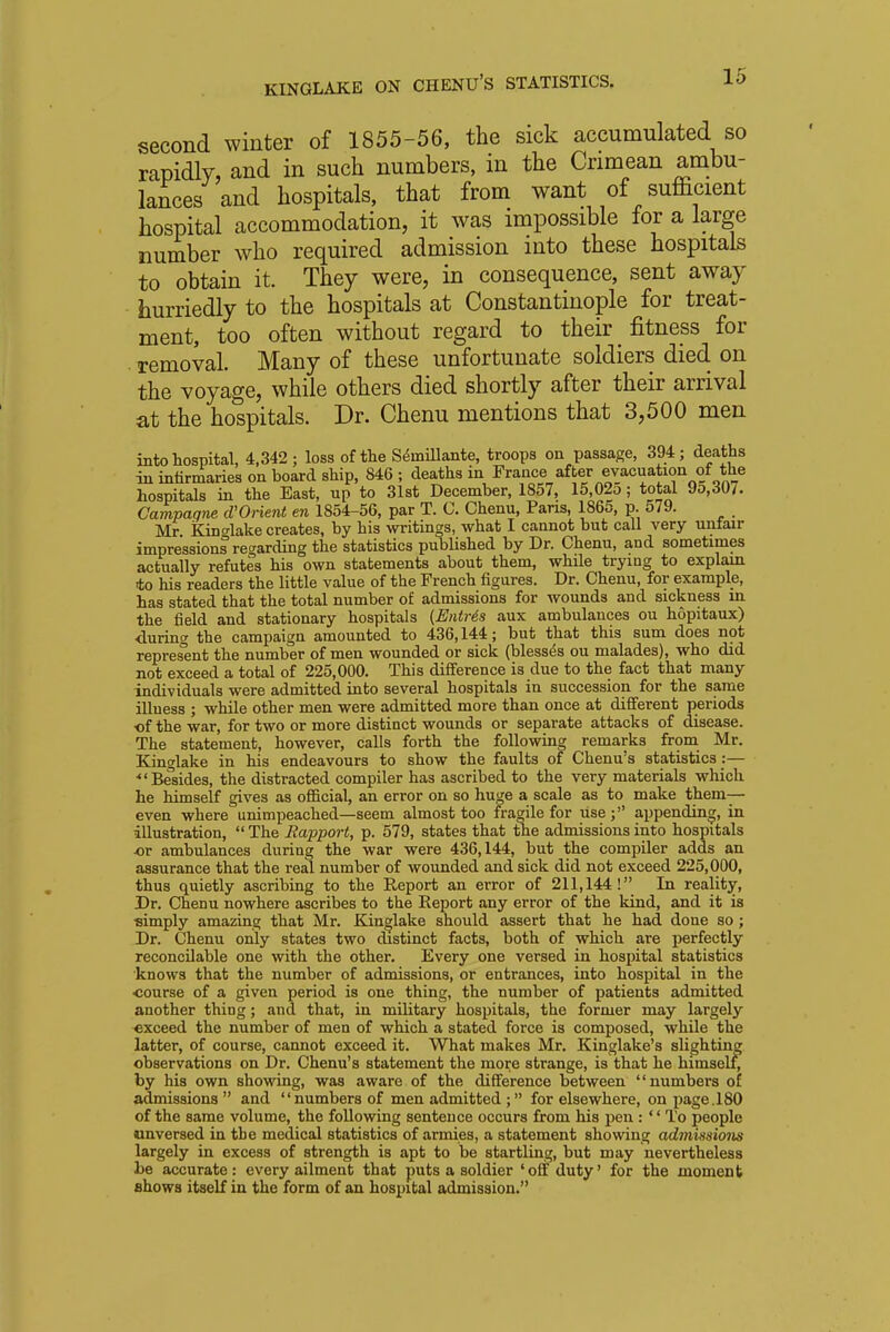 second winter of 1855-56, the sick accumulated so rapidly, and in such numbers, in the Crimean ambu- lances and hospitals, that from want of sufficient hospital accommodation, it was impossible for a large number who required admission into these hospitals to obtain it. They were, in consequence, sent away hurriedly to the hospitals at Constantinople for treat- ment, too often without regard to their fitness for removal. Many of these unfortunate soldiers died on the voyage, while others died shortly after their arrival at the hospitals. Dr. Chenu mentions that 3,500 men into hospital, 4,342 ; loss of the Seinillante, troops on passage, 394; deaths in infirmaries on board ship, 846 ; deaths in France after evacuation of the hospitals in the East, up to 31st December, 1857, 15,025; total 95,30/. Campagne d'Orient en 1854-56, par T. C. Chenu, Pans, 1865, p. 579. , Mr Kinglake creates, by his writings, what I cannot but call very unfair impressions regarding the statistics published by Dr. Chenu, and sometimes actually refutes his own statements about them, while trying to explain to his readers the little value of the French figures. Dr. Chenu, for example, has stated that the total number of admissions for wounds and sickness in the field and stationary hospitals {Entris aux ambulances ou hopitaux) during the campaign amounted to 436,144; but that this sum does not represent the number of men wounded or sick (blesses ou malades), who did not exceed a total of 225,000. This difference is due to the fact that many individuals were admitted into several hospitals in succession for the same illness ; while other men were admitted more than once at different periods of the war, for two or more distinct wounds or separate attacks of disease. The statement, however, calls forth the following remarks from Mr. Kinglake in his endeavours to show the faults of Chenu's statistics :— •Besides, the distracted compiler has ascribed to the very materials which he himself gives as official, an error on so huge a scale as to make them— even where unimpeached—seem almost too fragile for Use; appending, in illustration,  The Rapport, p. 579, states that the admissions into hospitals ■or ambulances during the war were 436,144, but the compiler adds an assurance that the real number of wounded and sick did not exceed 225,000, thus quietly ascribing to the Report an error of 211,144! In reality, Dr. Chenu nowhere ascribes to the Report any error of the kind, and it is simply amazing that Mr. Kinglake should assert that he had done so; Dr. Chenu only states two distinct facts, both of which are perfectly reconcilable one with the other. Every one versed in hospital statistics knows that the number of admissions, or entrances, into hospital in the course of a given period is one thing, the number of patients admitted another thing; and that, in military hospitals, the former may largely exceed the number of men of which a stated force is composed, while the latter, of course, cannot exceed it. What makes Mr. Kinglake's slighting observations on Dr. Chenu's statement the more strange, is that he himself, by his own showing, was aware of the difference between numbers of admissions  and numbers of men admitted ; for elsewhere, on page.180 of the same volume, the following sentence occurs from his pen :  To people unversed in the medical statistics of armies, a statement showing admissions largely in excess of strength is apt to be startling, but may nevertheless be accurate: every ailment that puts a soldier 'off duty' for the moment shows itself in the form of an hospital admission.