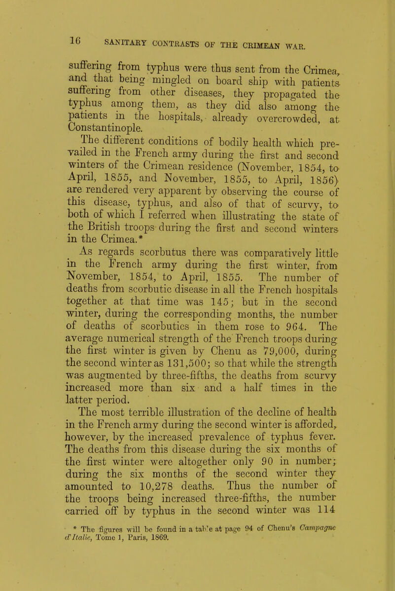 suffering from typhus were thus sent from the Crimea, and that being mingled on board ship with patients' suffering from other diseases, they propagated the typhus among them, as they did also among the patients in the hospitals, already overcrowded, at Constantinople. The different conditions of bodily health which pre- vailed in the French army during the first and second winters of the Crimean residence (November, 1854, to April, 1855, and November, 1855, to April, 1856} are rendered very apparent by observing the course of this disease, typhus, and also of that of scurvy, to both of which I referred when illustrating the state of the British troops during the first and second winters in the Crimea.* As regards scorbutus there was comparatively little in the French army during the first winter, from November, 1854, to April, 1855. The number of deaths from scorbutic disease in all the French hospitals together at that time was 145; but in the second winter, during the corresponding months, the number of deaths of scorbutics in them rose to 964. The average numerical strength of the French troops during the first winter is given by Chenu as 79,000, during the second winter as 131,500; so that while the strength was augmented by three-fifths, the deaths from scurvy increased more than six and a half times in the latter period. The most terrible illustration of the decline of health in the French army during the second winter is afforded, however, by the increased prevalence of typhus fever. The deaths from this disease during the six months of the first winter wTere altogether only 90 in number; during the six months of the second winter they amounted to 10,278 deaths. Thus the number of the troops being increased three-fifths, the number carried off by typhus in the second winter was 114 * The figures will be found in a taVe at page 94 of Chenu's Campagne