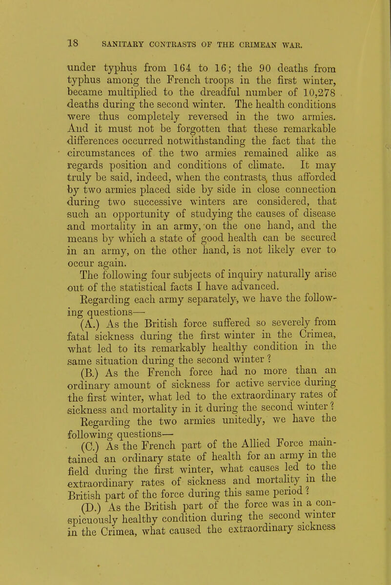 under typhus from 164 to 16; the 90 deaths from typhus among the French troops in the first winter, became multiplied to the dreadful number of 10,278 deaths during the second winter. The health conditions were thus completely reversed in the two armies. And it must not be forgotten that these remarkable differences occurred notwithstanding the fact that the circumstances of the two armies remained alike as regards position and conditions of climate. It may truly be said, indeed, when the contrasts, thus afforded by two armies placed side by side in close connection during two successive winters are considered, that such an opportunity of studying the causes of disease and mortality in an army, on the one hand, and the means by which a state of good health can be secured in an army, on the other hand, is not likely ever to occur again The following four subjects of inquiry naturally arise out of the statistical facts I have advanced. Eegarding each army separately, we have the follow- ing questions— (A.) As the British force suffered so severely from fatal sickness during the first winter in the Crimea, what led to its remarkably healthy condition in the same situation during the second winter 1 (B.) As the French force had no more than an ordinary amount of sickness for active service during the first winter, what led to the extraordinary rates of sickness and mortality in it during the second winter % Regarding the two armies unitedly, we have the following questions— (C.) As the French part of the Allied Force main- tained an ordinary state of health for an army in the field during the first winter, what causes led to the extraordinary rates of sickness and mortality in the British part of the force during this same period % (D.) As the British part of the force was in a con- spicuously healthy condition during the second winter in the Crimea, what caused the extraordinary sickness