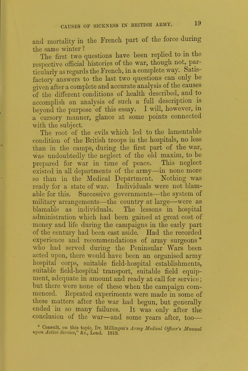 and mortality in the French part of the force during the same winter % . • The first two questions have been replied to in the respective official histories of the war, though not, par- ticularly as regards the French, in a complete way. Satis- factory answers to the last two questions can only be given after a complete and accurate analysis of the causes of the different conditions of health described, and to accomplish an analysis of such a full description is beyond the purpose of this essay. I will, however, in a cursory manner, glance at some points connected with the subject. The root of the evils which led to the lamentable condition of the British troops in the hospitals, no less than in the camps, during the first part of the war, was undoubtedly the neglect of the old maxim, to be prepared for war in time of peace. This neglect existed in all departments of the army—in none more so than in the Medical Department. Nothing was ready for a state of war. Individuals were not blain- able for this. Successive governments—the system of military arrangements—the country at large—were as blamable as individuals. The lessons in hospital administration which had been gained at great cost of money and life during the campaigns in the early part of the century had been cast aside. Had the recorded experience and recommendations of army surgeons* who had served during the Peninsular Wars been acted upon, there would have been an organised, army hospital corps, suitable field-hospital establishments, suitable field-hospital transport, suitable field equip- ment, adequate in amount and ready at call for service; but there were none of these when the campaign com- menced. Repeated experiments were made in some of these matters after the war had begun, but generally ended in so many failures. It was only after the conclusion of the war—and some years after, too— * Consult, on this topic, Dr. Millingen's Army Medical Officer's Manual upon Active Service, &c, Lond. 1819.