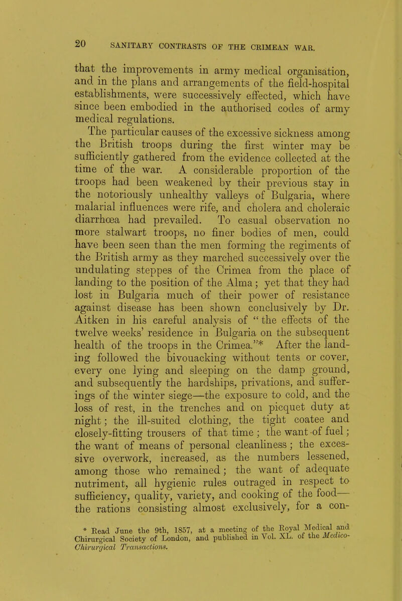 that the improvements in army medical organisation, and in the plans and arrangements of the field-hospital establishments, were successively effected, which have since been embodied in the authorised codes of army medical regulations. The particular causes of the excessive sickness among the British troops during the first winter may be sufficiently gathered from the evidence collected at the time of the war. A considerable proportion of the troops had been weakened by their previous stay in the notoriously unhealthy valleys of Bulgaria, where malarial influences were rife, and cholera and choleraic diarrhoea had prevailed. To casual observation no more stalwart troops, no finer bodies of men, could have been seen than the men forming the regiments of the British army as they marched successively over the undulating steppes of the Crimea from the place of landing to the position of the Alma ; yet that they had lost in Bulgaria much of their power of resistance against disease has been shown conclusively by Dr. Aitken in his careful analysis of  the effects of the twelve weeks' residence in Bulgaria on the subsequent health of the troops in the Crimea.* After the land- ing followed the bivouacking without tents or cover, every one lying and sleeping on the damp ground, and subsequently the hardships, privations, and suffer- ings of the winter siege—the exposure to cold, and the loss of rest, in the trenches and on picquet duty at night; the ill-suited clothing, the tight coatee and closely-fitting trousers of that time ; the want of fuel; the want of means of personal cleanliness; the exces- sive overwork, increased, as the numbers lessened, among those who remained; the want of adequate nutriment, all hygienic rules outraged in respect to sufficiency, quality, variety, and cooking of the food— the rations consisting almost exclusively, for a con- * Read June the 9th, 1857, at a meeting of the Royal Medical and Chirurgical Society of London, and published in Vol. XL. of the Medico- Chiruryical Transactions.