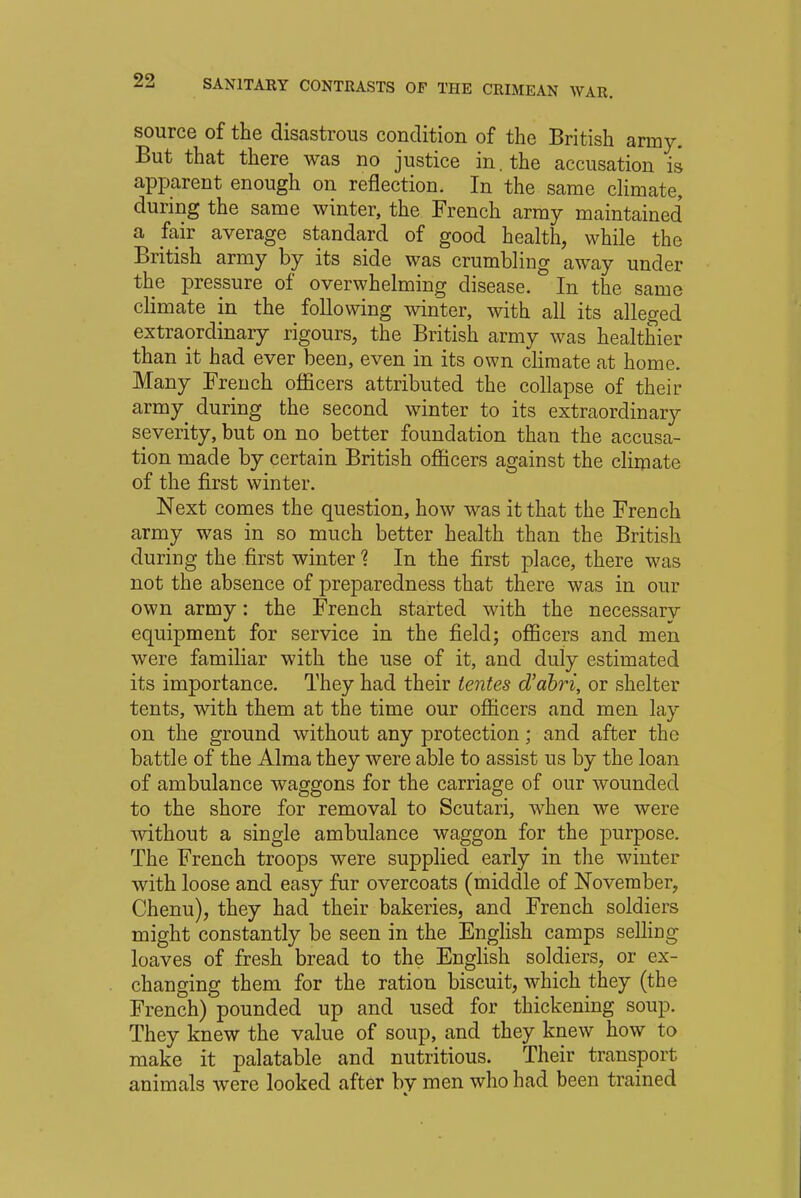 source of the disastrous condition of the British army. But that there was no justice in. the accusation is apparent enough on reflection. In the same climate, during the same winter, the French army maintained' a fair average standard of good health, while the British army by its side was crumbling away under the pressure of overwhelming disease. In the same climate in the following winter, with all its alleged extraordinary rigours, the British army was healthier than it had ever been, even in its own climate at home. Many French officers attributed the collapse of their army during the second winter to its extraordinary severity, but on no better foundation than the accusa- tion made by certain British officers against the climate of the first winter. Next comes the question, how was it that the French army was in so much better health than the British during the first winter % In the first place, there was not the absence of preparedness that there was in our own army: the French started with the necessary equipment for service in the field; officers and men were familiar with the use of it, and duly estimated its importance. They had their tentes d'abri, or shelter tents, with them at the time our officers and men lay on the ground without any protection; and after the battle of the Alma they were able to assist us by the loan of ambulance waggons for the carriage of our wounded to the shore for removal to Scutari, when we were without a single ambulance waggon for the purpose. The French troops were supplied early in the winter with loose and easy fur overcoats (middle of November, Chenu), they had their bakeries, and French soldiers might constantly be seen in the English camps selling- loaves of fresh bread to the English soldiers, or ex- changing them for the ration biscuit, which they (the French) pounded up and used for thickening soup. They knew the value of soup, and they knew how to make it palatable and nutritious. Their transport animals were looked after bv men who had been trained