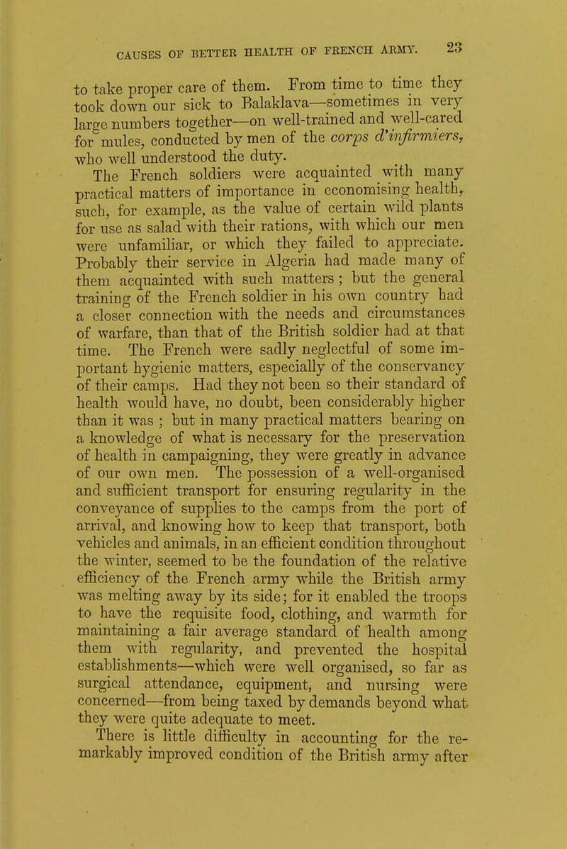 to take proper care of them. From time to time they took down our sick to Balaklava—sometimes m very lame numbers together—on well-trained and well-cared formules, conducted by men of the corps d'infirmiers, who well understood the duty. The French soldiers were acquainted with many practical matters of importance in economising health, such, for example, as the value of certain wild plants for use as salad with their rations, with which our men were unfamiliar, or which they failed to appreciate. Probably their service in Algeria had made many of them acquainted with such matters ; but the general training of the French soldier in his own country had a closer connection with the needs and circumstances of warfare, than that of the British soldier had at that time. The French were sadly neglectful of some im- portant hygienic matters, especially of the conservancy of their camps. Had they not been so their standard of health would have, no doubt, been considerably higher than it was ; but in many practical matters bearing on a knowledge of what is necessary for the preservation of health in campaigning, they were greatly in advance of our own men. The possession of a well-organised and sufficient transport for ensuring regularity in the conveyance of supplies to the camps from the port of arrival, and knowing how to keep that transport, both vehicles and animals, in an efficient condition throughout the winter, seemed to be the foundation of the relative efficiency of the French army while the British army was melting away by its side; for it enabled the troops to have the requisite food, clothing, and warmth for maintaining a fair average standard of health among them with regularity, and prevented the hospital establishments—which were well organised, so far as surgical attendance, equipment, and nursing were concerned—from being taxed by demands beyond what they were quite adequate to meet. There is little difficulty in accounting for the re- markably improved condition of the British army after