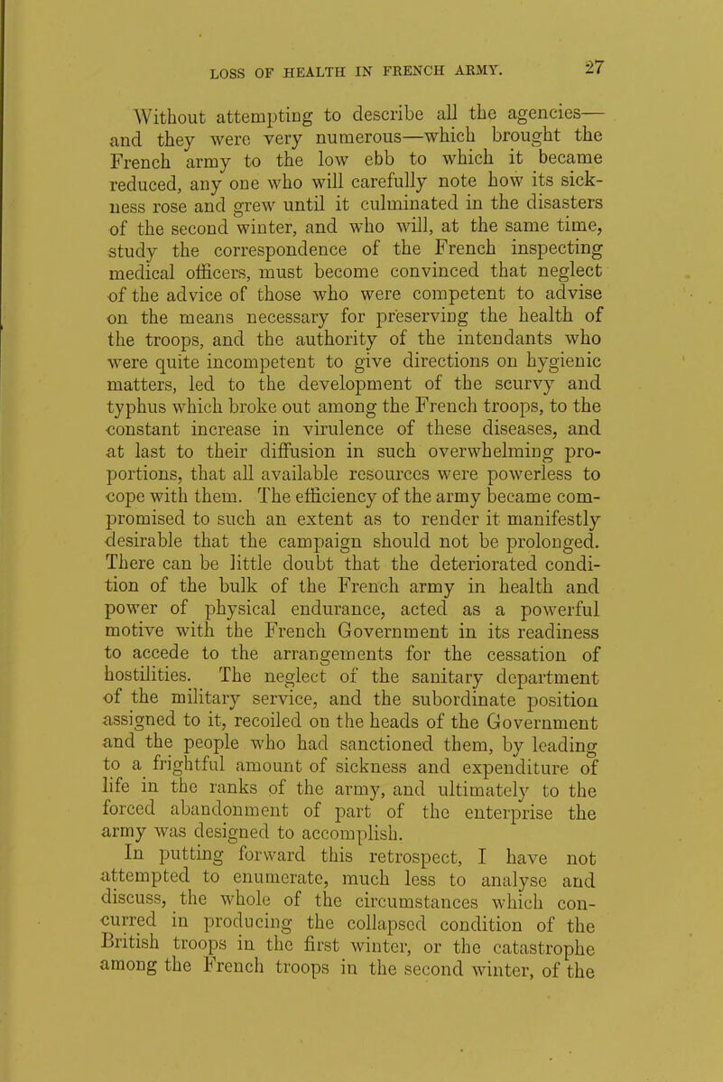 W ithout attempting to describe all the agencies— and they were very numerous—which brought the French army to the low ebb to which it became reduced, any one who will carefully note how its sick- ness rose and grew until it culminated in the disasters of the second winter, and who will, at the same time, study the correspondence of the French inspecting medical officers, must become convinced that neglect of the advice of those who were competent to advise on the means necessary for preserving the health of the troops, and the authority of the intendants who were quite incompetent to give directions on hygienic matters, led to the development of the scurvy and typhus which broke out among the French troops, to the constant increase in virulence of these diseases, and at last to their diffusion in such overwhelming pro- portions, that all available resources were powerless to cope with them. The efficiency of the army became com- promised to such an extent as to render it manifestly desirable that the campaign should not be prolonged. There can be little doubt that the deteriorated condi- tion of the bulk of the French army in health and power of physical endurance, acted as a powerful motive with the French Government in its readiness to accede to the arrangements for the cessation of hostilities. The neglect of the sanitary department of the military service, and the subordinate position assigned to it, recoiled on the heads of the Government and the people who had sanctioned them, by leading to a frightful amount of sickness and expenditure of life in the ranks of the army, and ultimately to the forced abandonment of part of the enterprise the army was designed to accomplish. In putting forward this retrospect, I have not attempted to enumerate, much less to analyse and discuss, the whole of the circumstances which con- curred in producing the collapsed condition of the British troops in the first winter, or the catastrophe among the French troops in the second winter, of the