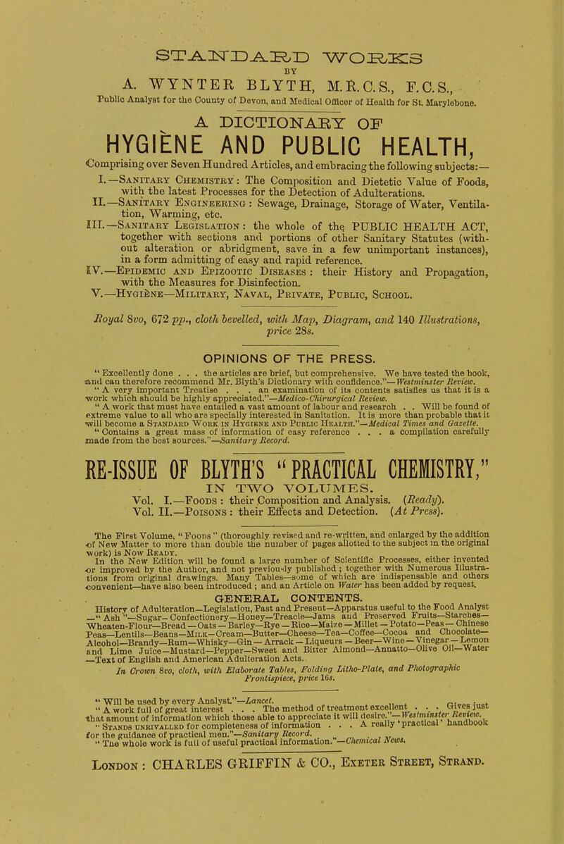 ST^IsriD^^ID WORKS BY A. WYNTER BLYTH, M.H.C.S., F.C.S., Public Analyst for the County of Devon, and Medical Offlcor of Health for St. Marylobone. A DICTIONABY OF HYGIENE AND PUBLIC HEALTH, Comprising over Seven Hundred Articles, and embracing the following subjects:— I.—Sanitary Chemistry : The Composition and Dietetic Value of Foods, with the latest Processes for the Detection of Adulterations. II.—Sanitary Engineering: Sewage, Drainage, Storage of Water, Ventila- tion, Warming, etc. IIL—Sanitary Legislation: the whole of the. PUBLIC HEALTH ACT, together with sections and portions of other Sanitary Statutes (with- out alteration or abridgment, save in a few unimportant instances), in a form admitting of easy and rapid reference. IV.—Epidemic and Epizootic Diseases : their History and Propagation, with the Measures for Disinfection. V.—Hygiene—Military, Naval, Private, Public, School. Royal Svo, 672 pp., cloth bevelled, with Map, Diagram, and 140 Illustrations, price 28s. OPINIONS OF THE PRESS.  Excellently done . . . the articles are brief, but comprehensive. We have tested the book, and can therefore recommend Mr. Blyth's Dictionary with confidence.—Westminster Review.  A very important Treatise ... an examination of its contents satisfies us that it is a work which should be highly appreciated.—Medico-Chirurgical Review.  A work that must have entailed a vast amount of labour and research . . Will be found of extreme value to all who are specially interested in Sanitation. It is more than probable that it will become a Standard Work in Hygiene and Public Health.—Medical Times and Gazette.  Contains a great mass of information of easy reference ... a compilation carefully made from the best sources.—Sanitary Record. RE-ISSUE OF BLYTH'S PRACTICAL CHEMISTRY, IN TWO VOLUMES. Vol. I.—Foods : their Composition and Analysis. (Ready). Vol. II.—Poisons : their Effects and Detection. (At Press). The First Volume,  Foods  (thoroughly revised and re-written, and enlarged by the addition of New Matter to more than double the number of pages allotted to the subject in the original work) is Now Ready. . In the New Edition will be found a large number of Scientific Processes, either invented ■or improved by the Author, and not previously published ; together with Numerous Illustra- tions from original drawings. Many Tables—sume of which are indispensable and others convenient—have also been introduced; and an Article on Water has been added by request. GENERAL CONTENTS. History of Adulteration—Legislation, Past and Present—Apparatus useful to the Food Analyst — Ash '—Sugar- Confectionery—Honey—Treacle—Jams and Preserved Fruits—Starches— Whoaten-Flour—Bread — Oats — Barley—Bye — Rice—Maize — Millet — Potato—Peas— Chinese Peas—Lentils—Beans—MiLK-Cream—Butter—Cheese—Tea—Coffee—Cocoa and Chocolate- Alcohol—Brandy—Bum—Whiskv—Gin — Arrack - Liqueurs — Beer—Wine—Vinegar - Lemon und Lime Juice-Mustard—Pepper—Sweet and Bitter Almond—Annatto—Olive Oil—Water —Text of English and American Adulteration Acts. In Crown 8vo, cloth, with Elaborate Tables, Folding Lilho-Plate, and Photographic Frontispiece, price Us.  Will be used by every Analyst. —Lancet. . A work full of great interest . . . The method of treatment excellent . . . Gives just that amount of information which those able to appreciate it will desire. — II estminster Review. •• Stands unrivalled for completeness of information . . . A really 'practical handbook for the guidance of practical men.—Sanitary Record.  The whole work is full of usoful practical information. —Chemical Aetcs.