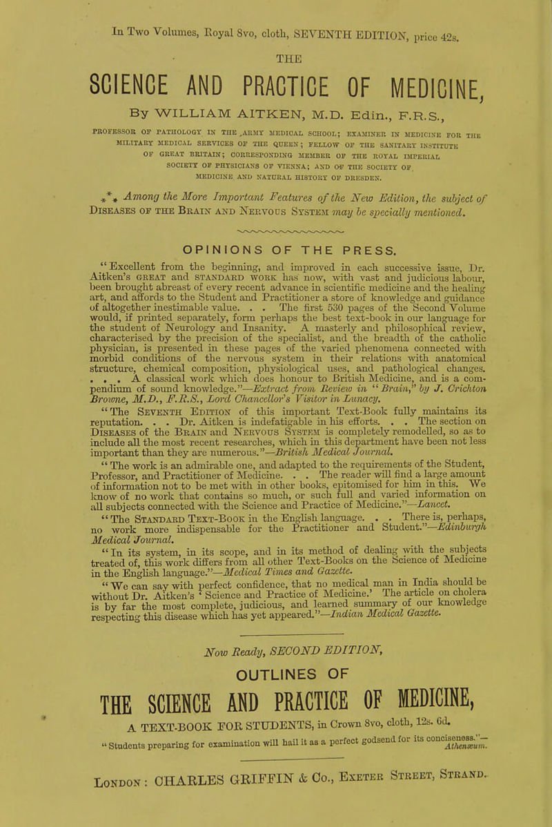 In Two Volumes, Eoyal Svo, cloth, SEVENTH EDITION, price 42s. THE SCIENCE AND PRACTICE OF MEDICINE, By WILLIAM AITKEN, M.D. Edin., F.R.S., PROFESSOR OP PATHOLOGY IN THE ,ARMY MEDICAL SCHOOL; EXAMINER IN MEDICINE FOR THE MILITARY MEDICAL SERVICES OF THE QUEEN ; FELLOW OF THE SANITARY INSTITUTE OF GREAT BRITAIN; CORRESPONDING MEMBER OF THE ROYAL IMPERIAL SOCIETY OF PHYSICIANS OF VIENNA; AND OF THE SOCIETY OF, MEDICINE AND NATURAL HISTORY OF DRESDEN. #% Among the More Important Features of the New Edition, the subject of Diseases of the Brain and Nervous System may be specially mentioned. OPINIONS OF THE PRESS. Excellent from the beginning, and improved in each successive issue, Dr. Aitken's great and standard work lias now, with vast and judicious labour, been brought abreast of every recent advance in scientific medicine and the healing art, and affords to the Student and Practitioner a store of knowledge and guidance of altogether inestimable value. . . The first 530 pages of the Second Volume would, if printed separately, form perhaps the best text-book in our language for the student of Neurology and Insanity. A masterly and philosophical review, characterised by the precision of the specialist, and the breadth of the catholic physician, is presented in these pages of the varied phenomena connected with morbid conditions of the nervous system in their relations with anatomical structure, chemical composition, physiological uses, and pathological changes. ... A classical work which does honour to British Medicine, and is a com- pendium of sound knowledge.—Extract from Review in 11 Brain, by J. Crichton Browne, M.D., F.R.S., Lord Chancellor's Visitor in Lunacy. The Seventh Edition of this important Text-Book fully maintains its reputation. . . Dr. Aitken is indefatigable in his efforts. . . The section on Diseases of the Brain and Nervous System is completely remodelled, so as to include all the most recent researches, which in this department have been not less important than they are numerous.—British Medical Journal.  The work is an admirable one, and adapted to the requirements of the Student, Professor, and Practitioner of Medicine. . . The reader will find a large amount of information not to be met with in other books, epitomised for him in this. We know of no work that contains so much, or such full and varied information on all subjects connected with the Science and Practice of Medicine.—Lancet.  The Standard Text-Book in the English language. . . There is, perhaps, no work more indispensable for the Practitioner and Student.—Edinburgh Medical Journal.  In its system, in its scope, and in its method of dealing with the subjects treated of, this work differs from all other Text-Books on the bcience of Medicine in the English language.—Medical Times and Gazette.  We can say with perfect confidence, that no medical man in India should be without Dr. Aitken's 1 Science and Practice of Medicine.' The article on cholera is by far the most complete, judicious, and learned summary of our knowledge respecting this disease which has yet appeared.—Indian Medical Gazette. Now Ready, SECOND EDITION, OUTLINES OF THE SCIENCE AND PRACTICE OF MEDICINE, A TEXT-BOOK EOR STUDENTS, in Crown 8vo, cloth, 12s. Cd. » Stndents preparing for examination will bail it as a perfect godsend for its concmeness^-