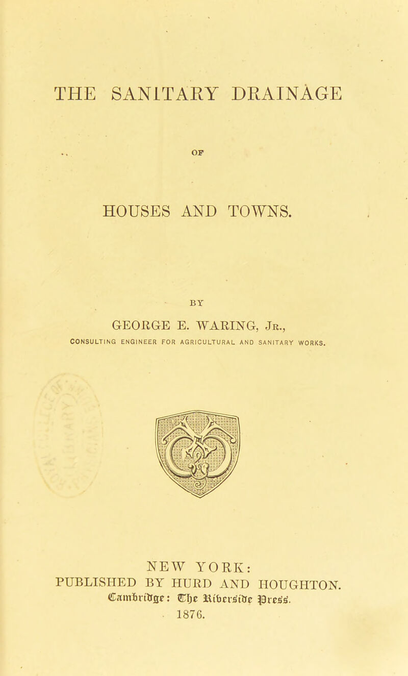 THE SANITARY DRAINAGE OP HOUSES AND TOWNS. BY GEORGE E. WARING, Jr., CONSULTING ENGINEER FOR AGRICULTURAL AND SANITARY WORKS. NEW YORK: PUBLISHED BY HURD AND HOUGHTON. Camirittcjc: CIjc Rtbcrsitrc $rert. 1876.