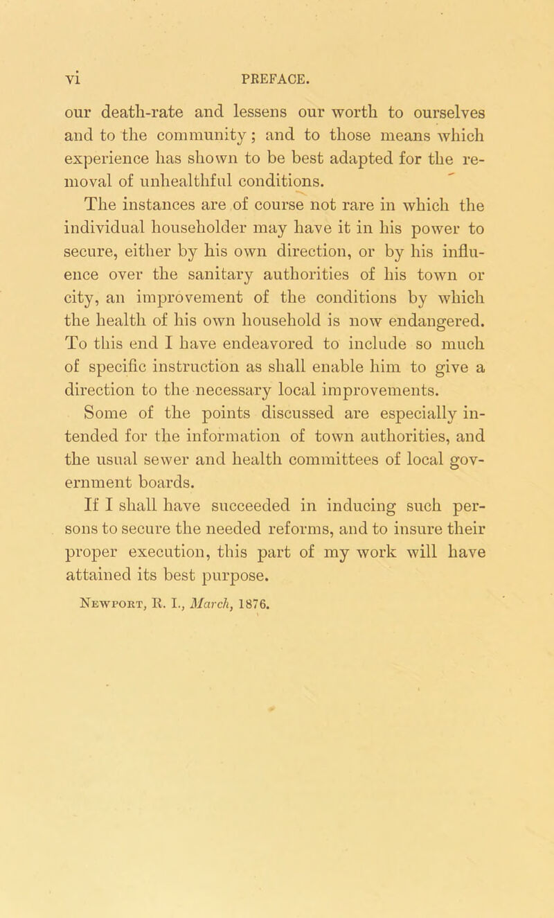 our death-rate and lessens our worth to ourselves and to the community; and to those means which experience has shown to be best adapted for the re- moval of unhealthful conditions. The instances are of course not rare in which the individual householder may have it in his power to secure, either by his own direction, or by his influ- ence over the sanitary authorities of his town or city, an improvement of the conditions by which the health of his own household is now endangered. To this end I have endeavored to include so much of specific instruction as shall enable him to give a direction to the necessary local improvements. Some of the points discussed are especially in- tended for the information of town authorities, and the usual sewer and health committees of local gov- ernment boards. If I shall have succeeded in inducing such per- sons to secure the needed reforms, and to insure their proper execution, this part of my work will have attained its best purpose. Newport, It. I., March, 1876.