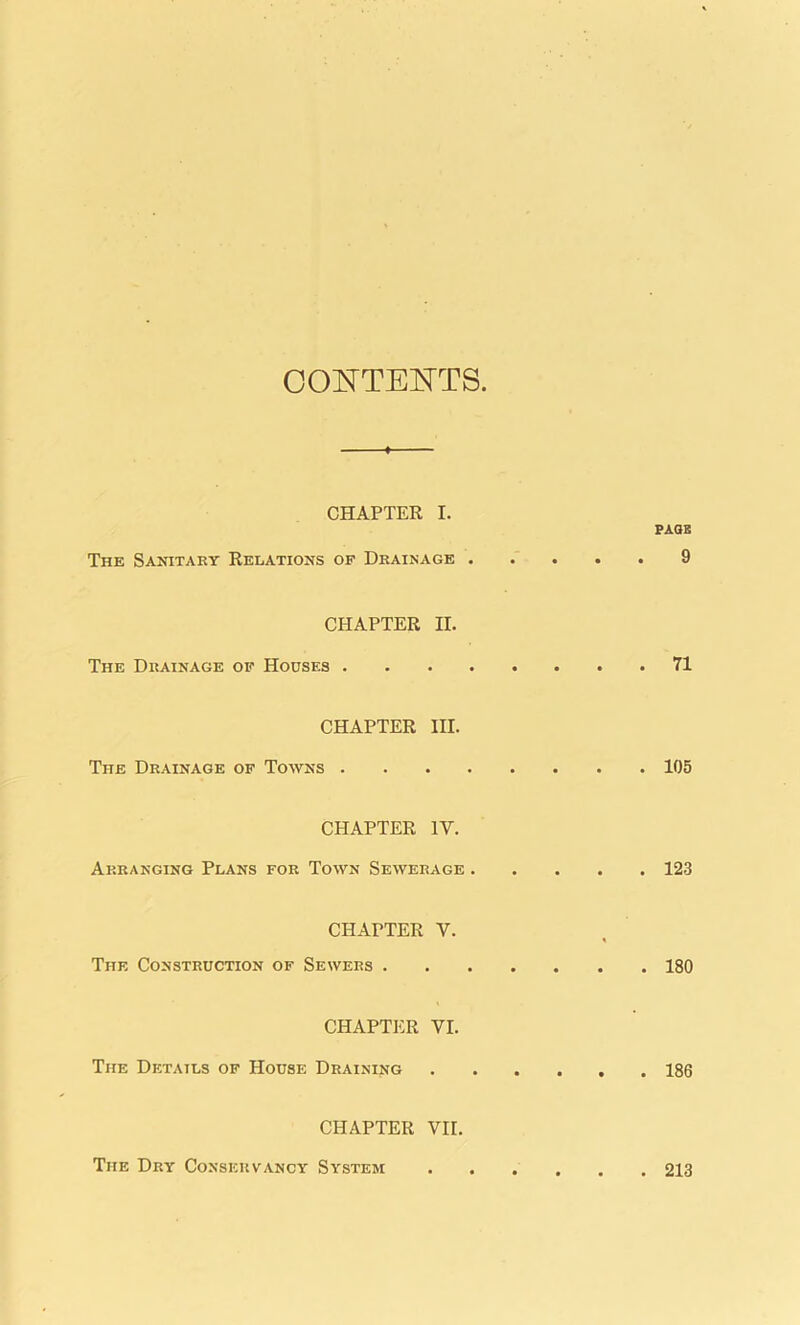 CONTENTS CHAPTER I. PAGE The Sanitary Relations of Drainage 9 CHAPTER II. The Drainage of Houses 71 CHAPTER III. The Drainage of Towns 105 CHAPTER 1Y. Arranging Plans for Town Sewerage 123 CHAPTER Y. The Construction of Sewers 180 CHAPTER VI. The Details of House Draining 186 CHAPTER VII. The Dry Conservancy System 213