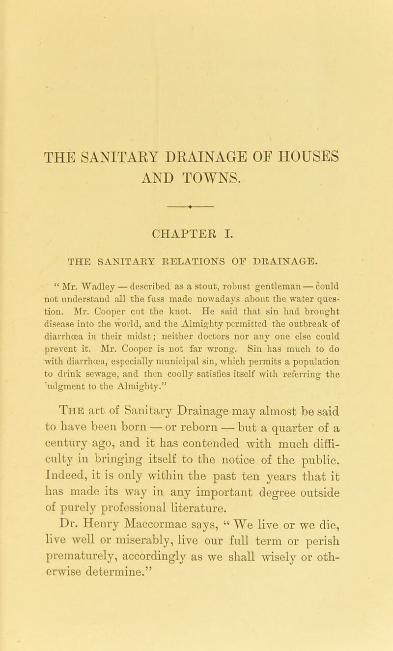 THE SANITARY DRAINAGE OF HOUSES AND TOWNS. CHAPTER I. THE SANITARY RELATION'S OF DRAINAGE. “ Mr. Wadley — described as a stout, robust gentleman— could not understand all the fuss made nowadays about the water ques- tion. Mr. Cooper cut the knot. He said that sin had brought disease into the world, and the Almighty permitted the outbreak of diarrhcea in their midst; neither doctors nor any one else could prevent it. Mr. Cooper is not far wrong. Sin has much to do with diarrhoea, especially municipal sin, which permits a population to drink sewage, and then coolly satisfies itself with referring the 'udgment to the Almighty.” The art of Sanitary Drainage may almost be said to have been born — or reborn — but a quarter of a century ago, and it has contended with much diffi- culty in bringing itself to the notice of the public. Indeed, it is only within the past ten years that it has made its way in any important degree outside of purely professional literature. Dr. Henry Maccormac says, “ We live or we die, live well or miserably, live our full term or perish prematurely, accordingly as we shall wisely or oth- erwise determine.”
