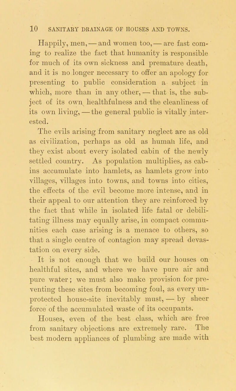 Happily, men, — and women too,— are fast com- ing to realize the fact that humanity is responsible for much of its own sickness and premature death, and it is no longer necessary to offer an apology for presenting to public consideration a subject in which, more than in any other, — that is, the sub- ject of its own healthfulness and the cleanliness of its own living, —the general public is vitally inter- ested. The evils arising from sanitary neglect are as old as civilization, perhaps as old as human life, and they exist about every isolated cabin of the newly settled country. As population multiplies, as cab- ins accumulate into hamlets, as hamlets grow into villages, villages into towns, and towns into cities, the effects of the evil become more intense, and in their appeal to our attention they are reinforced by the fact that while in isolated life fatal or debili- tating illness may equally arise, in compact commu- nities each case arising is a menace to others, so that a single centre of contagion may spread devas- tation on every side. It is not enough that we build our houses on healthful sites, and where we have pure air and pure water; we must also make provision for pre- venting these sites from becoming foul, as every un- protected house-site inevitably must, — by sheer force of the accumulated waste of its occupants. Houses, even of the best class, which are free from sanitary objections are extremely rare. The best modern appliances of plumbing are made with