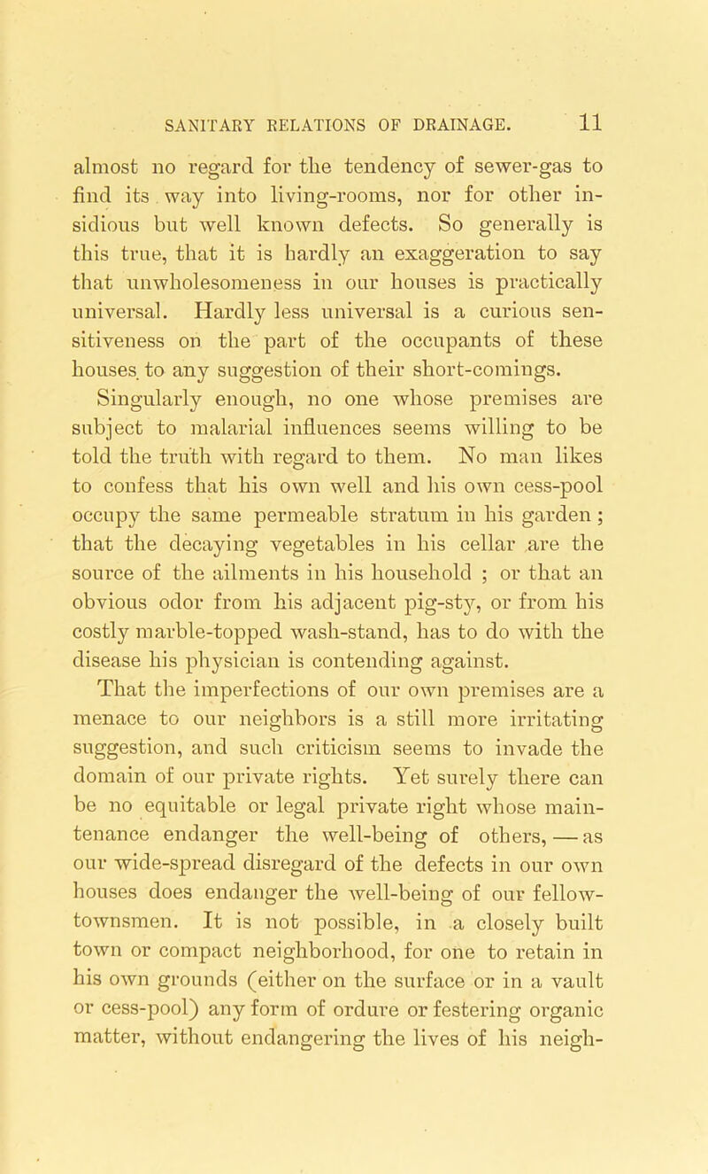 almost no regard for the tendency of sewer-gas to find its way into living-rooms, nor for other in- sidious but well known defects. So generally is this true, that it is hardly an exaggeration to say that unwholesomeness in our houses is practically universal. Hardly less universal is a curious sen- sitiveness on the part of the occupants of these houses to any suggestion of their short-comings. Singularly enough, no one whose premises are subject to malarial influences seems willing to be told the truth with regard to them. No man likes to confess that his own well and his own cess-pool occupy the same permeable stratum in his garden ; that the decaying vegetables in his cellar are the source of the ailments in his household ; or that an obvious odor from his adjacent pig-sty, or from his costly marble-topped wash-stand, has to do with the disease his physician is contending against. That the imperfections of our own premises are a menace to our neighbors is a still more irritating suggestion, and such criticism seems to invade the domain of our private rights. Yet surely there can be no equitable or legal private right whose main- tenance endanger the well-being of others, — as our wide-spread disregard of the defects in our own houses does endanger the well-being of our fellow- townsmen. It is not possible, in a closely built town or compact neighborhood, for one to retain in his own grounds (either on the surface or in a vault or cess-pool) any form of ordure or festering organic matter, without endangering the lives of his neigh-