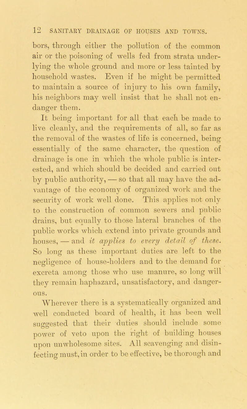 bors, through either the pollution of the common air or the poisoning of wells fed from strata under- lying the whole ground and more or less tainted by household wastes. Even if he might be permitted to maintain a source of injury to his own family, his neighbors may well insist that he shall not en- danger them. It being important for all that each be made to live cleanly, and the requirements of all, so far as the removal of the wastes of life is concerned, being essentially of the same character, the question of drainage is one in which the whole public is inter- ested, and which should be decided and carried out by public authority, — so that all may have the ad- vantage of the economy of organized work and the security of work well done. This applies not only to the construction of common sewers and public drains, but equally to those lateral branches of the public works which extend into private grounds and houses, — and it applies to every detail of these. So long as these important duties are left to the negligence of house-holders and to the demand for excreta among those who use manure, so long will they remain haphazard, unsatisfactory, and danger- ous. Wherever there is a systematically organized and Avell conducted board of health, it has been well suggested that their duties should include some power of veto upon the right of building houses upon unwholesome sites. All scavenging and disin- fecting must, in order to be effective, be thorough and