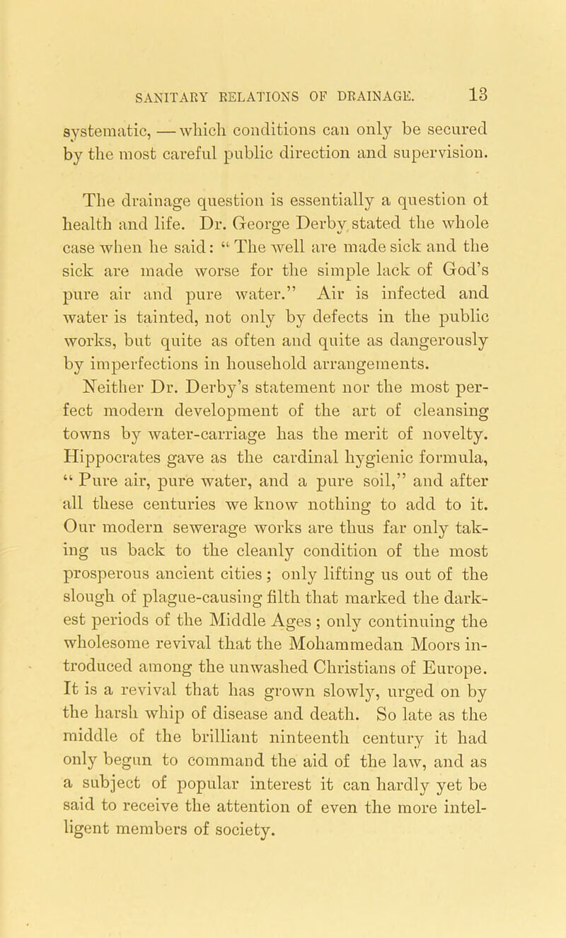systematic, —which conditions can only be secured by the most careful public direction and supervision. The drainage question is essentially a question ol health and life. Dr. George Derby stated the whole case when he said: “ The well are made sick and the sick are made worse for the simple lack of God’s pure air and pure water.” Air is infected and water is tainted, not only by defects in the public works, but quite as often and quite as dangerously by imperfections in household arrangements. Neither Dr. Derby’s statement nor the most per- fect modern development of the art of cleansing towns by water-carriage has the merit of novelty. Hippocrates gave as the cardinal hygienic formula, “ Pure air, pure water, and a pure soil,” and after all these centuries we know nothing to add to it. Our modern sewerage works are thus far only tak- ing us back to the cleanly condition of the most prosperous ancient cities; only lifting us out of the slough of plague-causing filth that marked the dark- est periods of the Middle Ages ; only continuing the wholesome revival that the Mohammedan Moors in- troduced among the unwashed Christians of Europe. It is a revival that has grown slowly, urged on by the harsh whip of disease and death. So late as the middle of the brilliant ninteenth century it had only begun to command the aid of the law, and as a subject of popular interest it can hardly yet be said to receive the attention of even the more intel- ligent members of society.