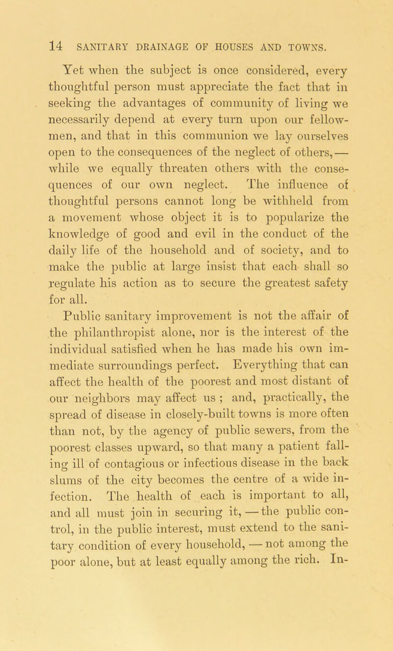 Yet when the subject is once considered, every thoughtful person must appreciate the fact that in seeking the advantages of community of living we necessarily depend at every turn upon our fellow- men, and that in this communion we lay ourselves open to the consequences of the neglect of others,— while we equally threaten others with the conse- quences of our own neglect. The influence of thoughtful persons cannot long be withheld from a movement whose object it is to popularize the knowledge of good and evil in the conduct of the daily life of the household and of society, and to make the public at large insist that each shall so regulate his action as to secure the greatest safety for all. Public sanitary improvement is not the affair of the philanthropist alone, nor is the interest of the individual satisfied when he has made his own im- mediate surroundings perfect. Everything that can affect the health of the poorest and most distant of our neighbors may affect us ; and, practically, the spread of disease in closely-built towns is more often than not, by the agency of public sewers, from the poorest classes upward, so that many a patient fall- ing ill of contagious or infectious disease in the back slums of the city becomes the centre of a wide in- fection. The health of each is important to all, and all must join in securing it,—the public con- trol, in the public interest, must extend to the sani- tary condition of every household, — not among the poor alone, but at least equally among the rich. In-