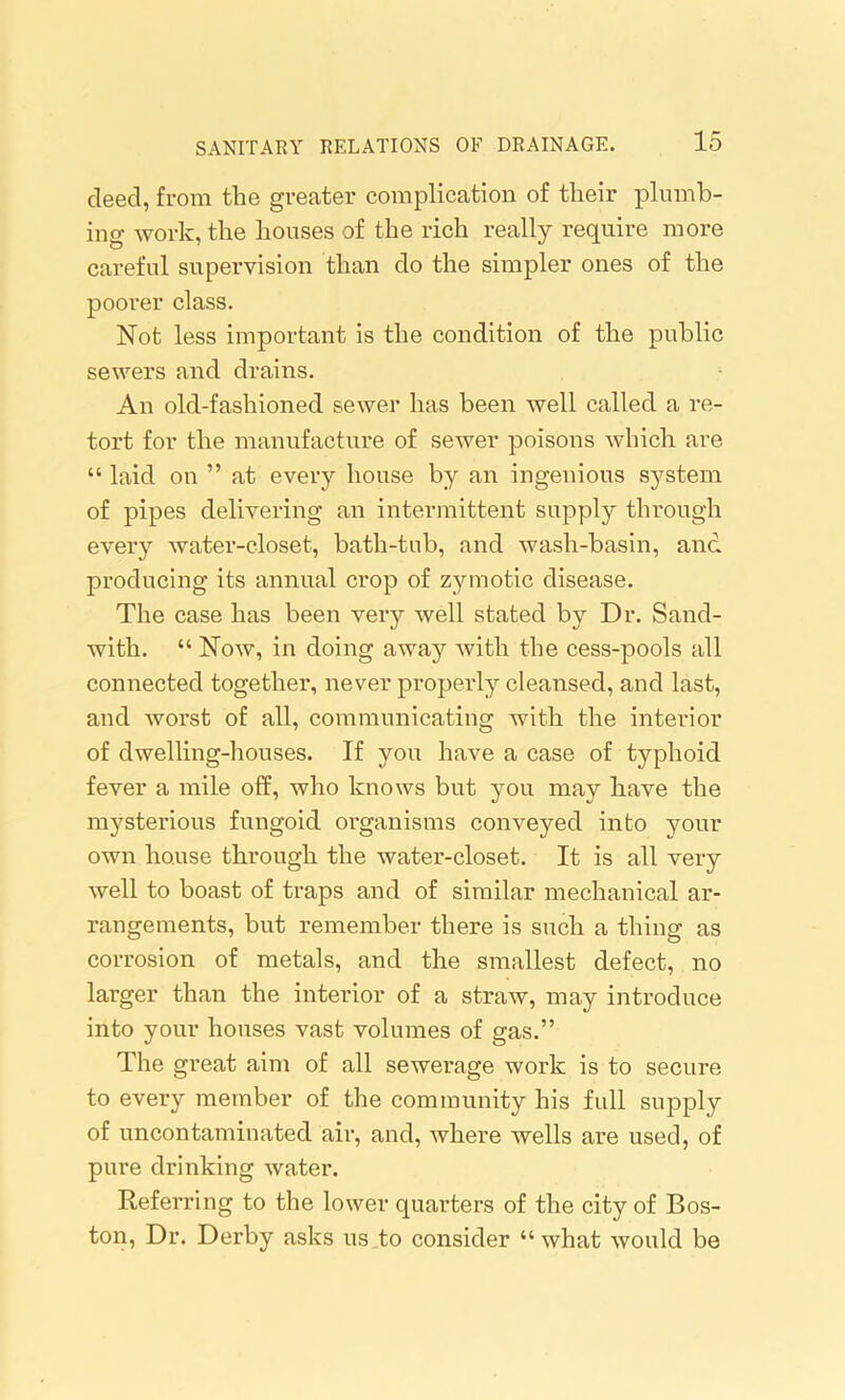 deed, from the greater complication of their plumb- ing work, the houses of the rich really require more careful supervision than do the simpler ones of the poorer class. Not less important is the condition of the public sewers and drains. An old-fashioned sewer has been well called a re- tort for the manufacture of sewer poisons which are “ laid on ” at every house by an ingenious system of pipes delivering an intermittent supply through every water-closet, bath-tub, and wash-basin, and producing its annual crop of zymotic disease. The case has been very well stated by Dr. Sand- with. “ Now, in doing away with the cess-pools all connected together, never properly cleansed, and last, and worst of all, communicating with the interior of dwelling-houses. If you have a case of typhoid fever a mile off, who knows but you may have the mysterious fungoid organisms conveyed into your own house through the water-closet. It is all very well to boast of traps and of similar mechanical ar- rangements, but remember there is such a thing as corrosion of metals, and the smallest defect, no larger than the interior of a straw, may introduce into your houses vast volumes of gas.” The great aim of all sewerage work is to secure to every member of the community his full supply of uncontaminated air, and, where wells are used, of pure drinking water. Referring to the lower quarters of the city of Bos- ton, Dr. Derby asks us .to consider “ what would be