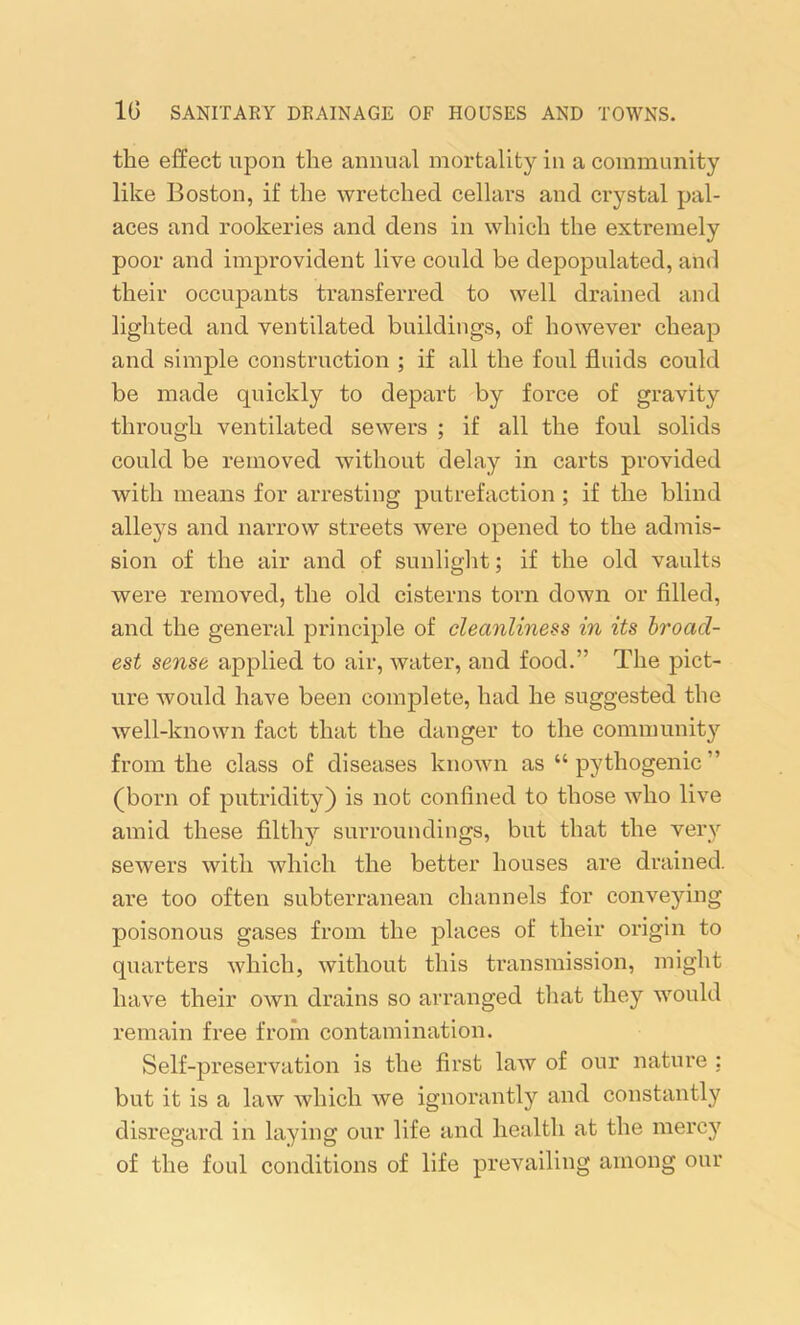 the effect upon the annual mortality in a community like Boston, if the wretched cellars and crystal pal- aces and rookeries and dens in which the extremely poor and improvident live could be depopulated, and their occupants transferred to well drained and lighted and ventilated buildings, of however cheap and simple construction ; if all the foul fluids could be made quickly to depart by force of gravity through ventilated sewers ; if all the foul solids could be removed without delay in carts provided with means for arresting putrefaction ; if the blind alleys and narrow streets were opened to the admis- sion of the air and of sunlight; if the old vaults were removed, the old cisterns torn down or filled, and the general principle of cleanliness in its broad- est sense applied to air, water, and food.” The pict- ure would have been complete, had he suggested the well-known fact that the danger to the community from the class of diseases known as “ pythogenic ” (born of putridity) is not confined to those who live amid these filthy surroundings, but that the very sewers with which the better houses are drained, are too often subterranean channels for conveying poisonous gases from the places of their origin to quarters which, without this transmission, might have their own drains so arranged that they would remain free from contamination. Self-preservation is the first law of our nature : but it is a law which we ignorantly and constantly disregard in laying our life and health at the mercy of the foul conditions of life prevailing among our