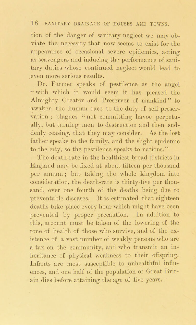 tion of the danger of sanitary neglect we may ob- viate the necessity that now seems to exist for the %/ appearance of occasional severe epidemics, acting as scavengers and inducing the performance of sani- tary duties whose continued neglect would lead to even more serious results. Dr. Farmer speaks of pestilence as the angel “ with which it would seem it has pleased the Almighty Creator and Preserver of mankind” to awaken the human race to the duty of self-preser- vation ; plagues “not committing havoc perpetu- ally, but turning men to destruction and then sud- denly ceasing, that they may consider. As the lost father speaks to the family, and the slight epidemic to the city, so the pestilence speaks to nations.” The death-rate in the healthiest broad districts in England may be fixed at about fifteen per thousand per annum ; but taking the whole kingdom into consideration, the death-rate is thirty-five per thou- sand, over one fourth of the deaths being due to preventable diseases. It is estimated that eighteen deaths take place every hour which might have been prevented by proper precaution. In addition to this, account must be taken of the lowering of the tone of health of those who survive, and of the ex- istence of a vast number of weakly persons who are a tax on the community, and who transmit an in- heritance of physical weakness to their offspring. Infants are most susceptible to unhealthful influ- ences, and one half of the population of Great Brit- ain dies before attaining the age of five years.