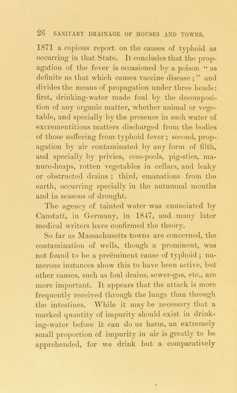 1871 a copious report on the causes of typhoid as occurring in that State. It concludes that the prop- agation of the fever is occasioned by a poison “ as definite as that which causes vaccine disease ; ” and divides the means of propagation under three heads: first, drinking-water made foul by the decomposi- tion of any organic matter, whether animal or vege- table, and specially by the presence in such water of excrementitious matters discharged from the bodies of those suffering from typhoid fever; second, prop- agation by air contaminated by any form of filth, and specially by privies, cess-pools, pig-sties, ma- nure-heaps, rotten vegetables in cellars, and leaky or obstructed drains ; third, emanations from the earth, occurring specially in the autumnal months and in seasons of drought. The agency of tainted water was enunciated by Canstatt, in Germany, in 1847, and many later medical writers have confirmed the theory. So far as Massachusetts towns are concerned, the contamination of wTells, though a prominent, was not found to be a preeminent cause of typhoid ; nu- merous instances show this to have been active, but other causes, such as foul drains, sewer-gas, etc., are more important. It appears that the attack is more frequently received through the lungs than through the intestines. While it may be necessary that a marked quantity of impurity should exist in drink- ing-water before it can do us harm, an extremely small proportion of impurity in air is greatly to be apprehended, for we drink but a comparatively