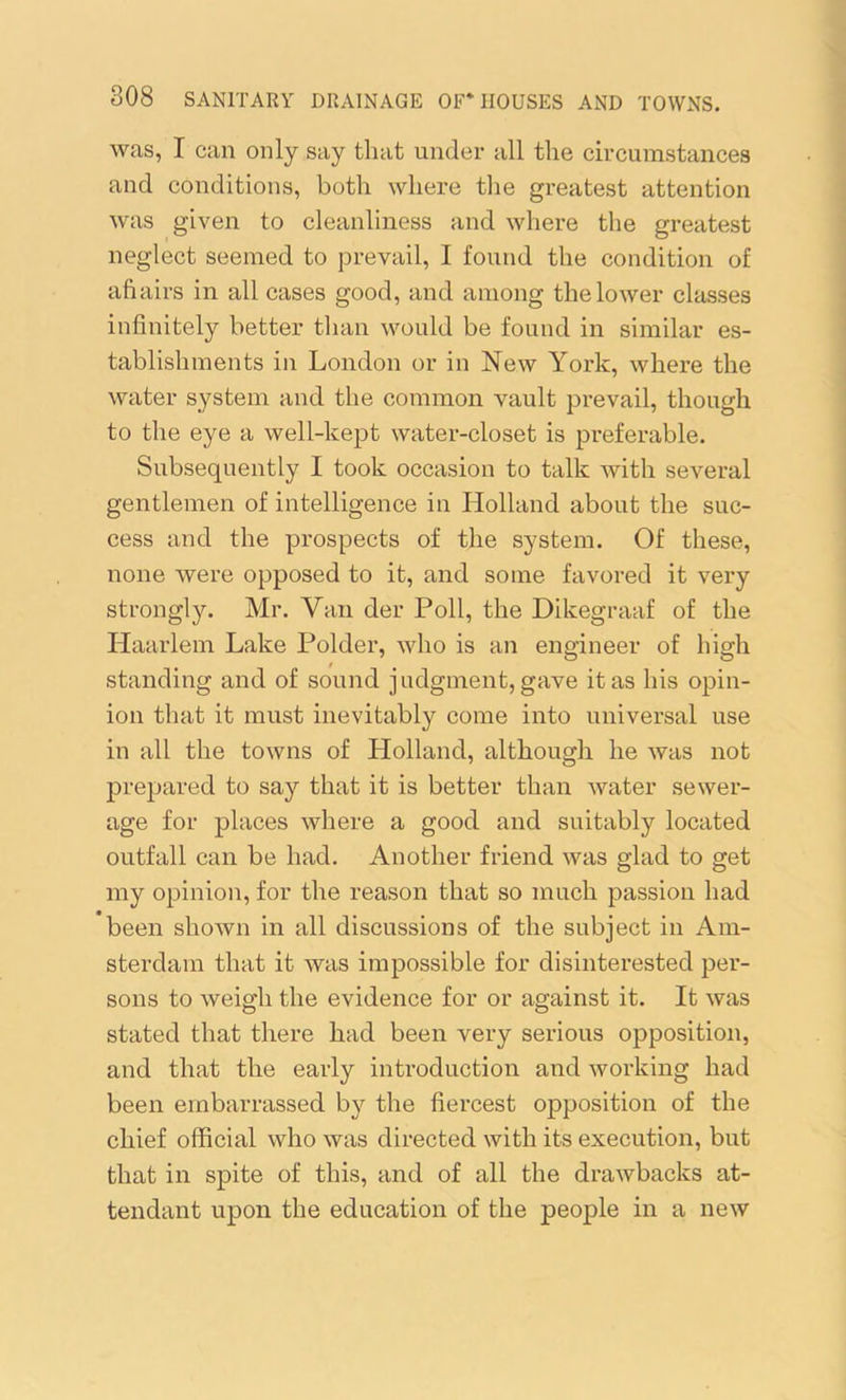 was, I can only say that under all the circumstances and conditions, both where the greatest attention was given to cleanliness and where the greatest neglect seemed to prevail, I found the condition of aft airs in all cases good, and among the lower classes infinitely better than would be found in similar es- tablishments in London or in New York, where the water system and the common vault prevail, though to the eye a well-kept water-closet is preferable. Subsequently I took occasion to talk with several gentlemen of intelligence in Holland about the suc- cess and the prospects of the system. Of these, none were opposed to it, and some favored it very strongly. Mr. Van der Poll, the Dikegraaf of the Haarlem Lake Polder, who is an engineer of high standing and of sound judgment, gave it as his opin- ion that it must inevitably come into universal use in all the towns of Holland, although he was not prepared to say that it is better than water sewer- age for places where a good and suitably located outfall can be had. Another friend was glad to get my opinion, for the reason that so much passion had been shown in all discussions of the subject in Am- sterdam that it was impossible for disinterested per- sons to weigh the evidence for or against it. It was stated that there had been very serious opposition, and that the early introduction and working had been embarrassed by the fiercest opposition of the chief official who was directed with its execution, but that in spite of this, and of all the drawbacks at- tendant upon the education of the people in a new
