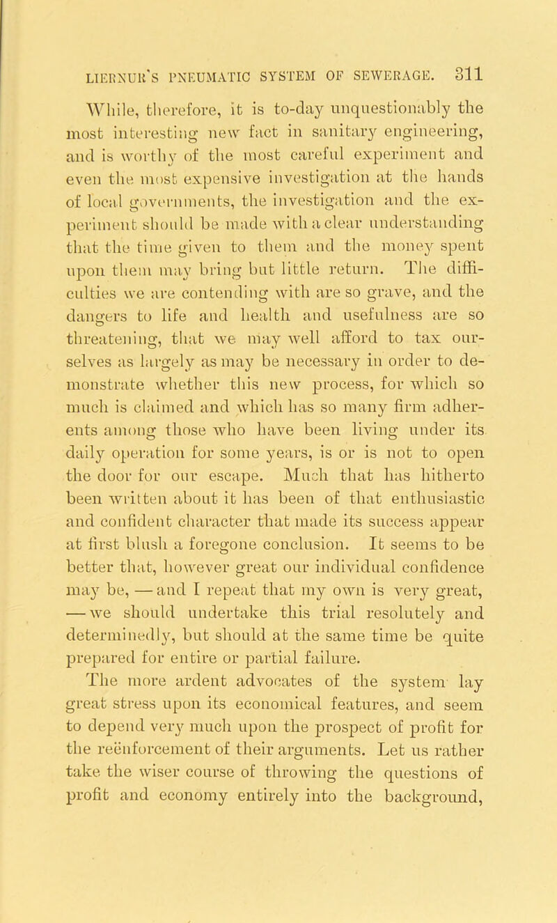 While, therefore, it is to-day unquestionably the most interesting new fact in sanitary engineering, and is worthy of the most careful experiment and even the most expensive investigation at the hands of local governments, the investigation and the ex- periment should be made with a clear understanding that the time given to them and the money spent upon them may bring but little return. The diffi- culties we are contending with are so grave, and the dangers to life and health and usefulness are so threatening, that we may well afford to tax our- selves as largely as may be necessary in order to de- monstrate whether this new process, for which so much is claimed and which has so many firm adher- ents among those who have been living under its daily operation for some years, is or is not to open the door for our escape. Much that has hitherto been written about it has been of that enthusiastic and confident character that made its success appear at first blush a foregone conclusion. It seems to be better that, however great our individual confidence may be, — and I repeat that my own is very great, ■—we should undertake this trial resolutely and determined I y, but should at the same time be quite prepared for entire or partial failure. The more ardent advocates of the system lay great stress upon its economical features, and seem to depend very much upon the prospect of profit for the reenforcement of their arguments. Let us rather take the wiser course of throwing the questions of profit and economy entirely into the background,