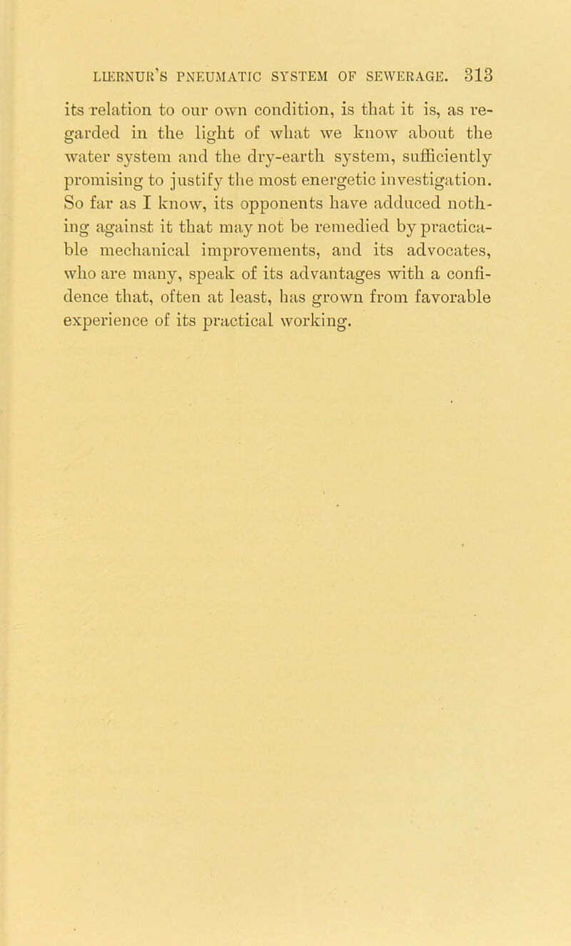 its relation to our own condition, is that it is, as re- garded in the light of what we know about the water system and the dry-earth system, sufficiently promising to justify the most energetic investigation. So far as I know, its opponents have adduced noth- ing against it that may not be remedied by practica- ble mechanical improvements, and its advocates, who are many, speak of its advantages with a confi- dence that, often at least, has grown from favorable experience of its practical working.