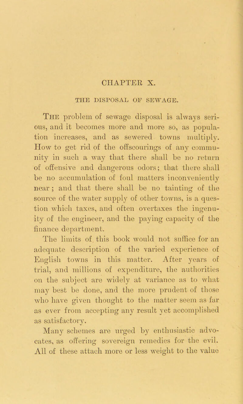 CHAPTER X. THE DISPOSAL OF SEWAGE. The problem of sewage disposal is always seri- ous, and it becomes more and more so, as popula- tion increases, and as sewered towns multiply. How to sret rid of tbe offscourings of any eommu- nity in such a way that there shall be no return of offensive and dangerous odors; that there shall be no accumulation of foul matters inconveniently near ; and that there shall be no tainting of the source of the water supply of other towns, is a ques- tion which taxes, and often overtaxes the ingenu- ity of the engineer, and the paying capacity of the finance department. The limits of this book would not suffice for an adequate description of the varied experience of English towns in this matter. After years of trial, and millions of expenditure, the authorities on the subject are widely at variance as to what may best be done, and the more prudent of those who have given thought to the matter seem as far as ever from accepting any result yet accomplished as satisfactory. Many schemes are urged by enthusiastic advo- cates, as offering sovereign remedies for the evil. All of these attach more or less weight to the value