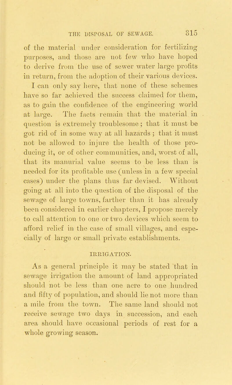 of the material under consideration for fertilizing purposes, and those are not few who have hoped to derive from the use of sewer water large profits in return, from the adoption of their various devices. I can only say here, that none of these schemes have so far achieved the success claimed for them, as to gain the confidence of the engineering world at large. The facts remain that the material in question is extremely troublesome ; that it must be got rid of in some wav at all hazards ; that it must not be allowed to injure the health of those pro- ducing it, or of other communities, and, worst of all, that its manorial value seems to be less than is needed for its profitable use (unless in a few special cases) under the plans thus far devised. Without going at all into the question of the disposal of the sewage of large towns, farther than it has already been considered in earlier chapters, I propose merely to call attention to one or two devices which seem to afford relief in the case of small villages, and espe- cially of large or small private establishments. IRRIGATION. As a general principle it may be stated that in sewage irrigation the amount of land appropriated should not be less than one acre to one hundred and fifty of population, and should lie not more than a mile from the town. The same land should not receive sewage two days in succession, and each area should have occasional periods of rest for a whole growing season.
