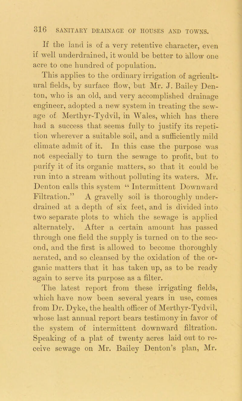 If the land is of a very retentive character, even if well underdrained, it would be better to allow one acre to one hundred of population. This applies to the ordinary irrigation of agricult- ural fields, by surface flow, but Mr. J. Bailey Den- ton, who is an old, and very accomplished drainage engineer, adopted a new system in treating the sew- age of Merthyr-Tydvil, in Wales, which has there had a success that seems fully to justify its repeti- tion wherever a suitable soil, and a sufficiently mild climate admit of it. In this case the purpose was not especially to turn the sewage to profit, but to purify it of its organic matters, so that it could be run into a stream without polluting its waters. Mr. Denton calls this system “ Intermittent Downward Filtration.” A gravelly soil is thoroughly under- drained at a depth of six feet, and is divided into two separate plots to which the sewage is applied alternately. After a certain amount has passed through one field the supply is turned on to the sec- ond, and the first is allowed to become thoroughly aerated, and so cleansed by the oxidation of the or- ganic matters that it has taken up, as to be ready again to serve its purpose as a filter. The latest report from these irrigating fields, which have now been several years in use, comes from Dr. Dyke, the health officer of Merthyr-Tydvil, whose last annual report bears testimony in favor of the system of intermittent downward filtration. Speaking of a plat of twenty acres laid out to re- ceive sewage on Mr. Bailey Denton’s plan, Mr.