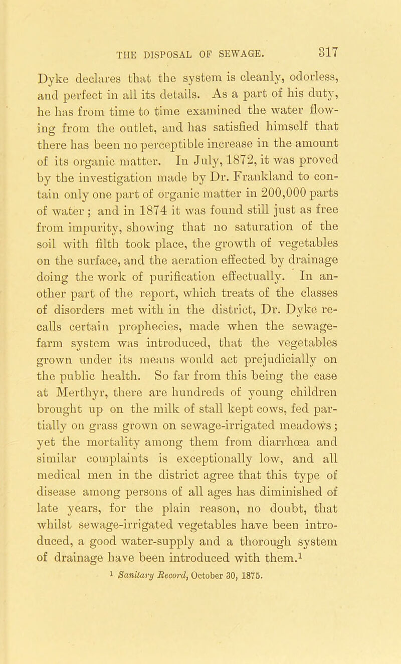 Dyke declares that the system is cleanly, odorless, and perfect in all its details. As a part of his duty, he has from time to time examined the water flow- ing from the outlet, and has satisfied himself that there has been no perceptible increase in the amount of its organic matter. In July, 1872, it was proved by the investigation made by Dr. Frankland to con- tain only one part of organic matter in 200,000 parts of water; and in 1874 it was found still just as free from impurity, showing that no saturation of the soil with filth took place, the growth of vegetables on the surface, and the aeration effected by drainage doing the work of purification effectually. In an- other part of the report, which treats of the classes of disorders met with in the district, Dr. Dyke re- calls certain prophecies, made when the sewage- farm system was introduced, that the vegetables grown under its means would act prejudicially on the public health. So far from this being the case at Merthyr, there are hundreds of young children brought up on the milk of stall kept cows, fed par- tially on grass grown on sewage-irrigated meadows; yet the mortality among them from diarrhoea and similar complaints is exceptionally low, and all medical men in the district agree that this type of disease among persons of all ages has diminished of late years, for the plain reason, no doubt, that whilst sewage-irrigated vegetables have been intro- duced, a good water-supply and a thorough system of drainage have been introduced with them.1 1 Sanitary Record, October 30, 1875.