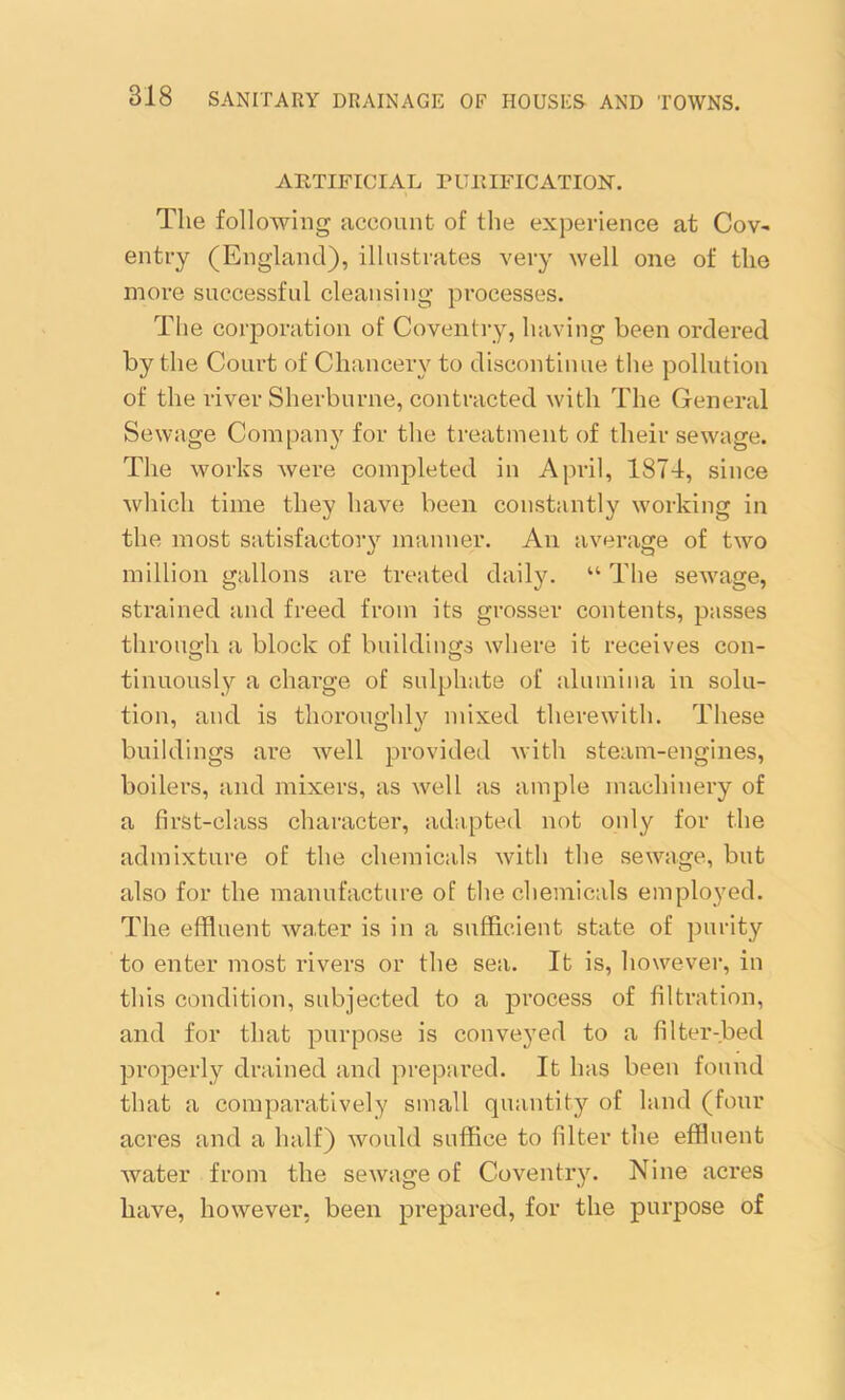 ARTIFICIAL PURIFICATION. The following account of the experience at Cov- entry (England), illustrates very well one of the more successful cleansing processes. The corporation of Coventry, having been ordered by the Court of Chancery to discontinue the pollution of the river Sherburne, contracted with The General Sewage Company for the treatment of their sewage. The works were completed in April, 1874, since which time they have been constantly working in the most satisfactory manner. An average of two million gallons are treated daily. “ The sewage, strained and freed from its grosser contents, passes through a block of buildings where it receives con- tinuously a charge of sulphate of alumina in solu- tion, and is thoroughly mixed therewith. These buildings are well provided with steam-engines, boilers, and mixers, as well as ample machinery of a first-class character, adapted not only for the admixture of the chemicals with the sewage, but also for the manufacture of the chemicals employed. The effluent water is in a sufficient state of purity to enter most rivers or the sea. It is, however, in this condition, subjected to a process of filtration, and for that purpose is conveyed to a filter-bed properly drained and prepared. It has been found that a comparatively small quantity of land (four acres and a half) would suffice to filter the effluent water from the sewage of Coventry. Nine acres have, however, been prepared, for the purpose of
