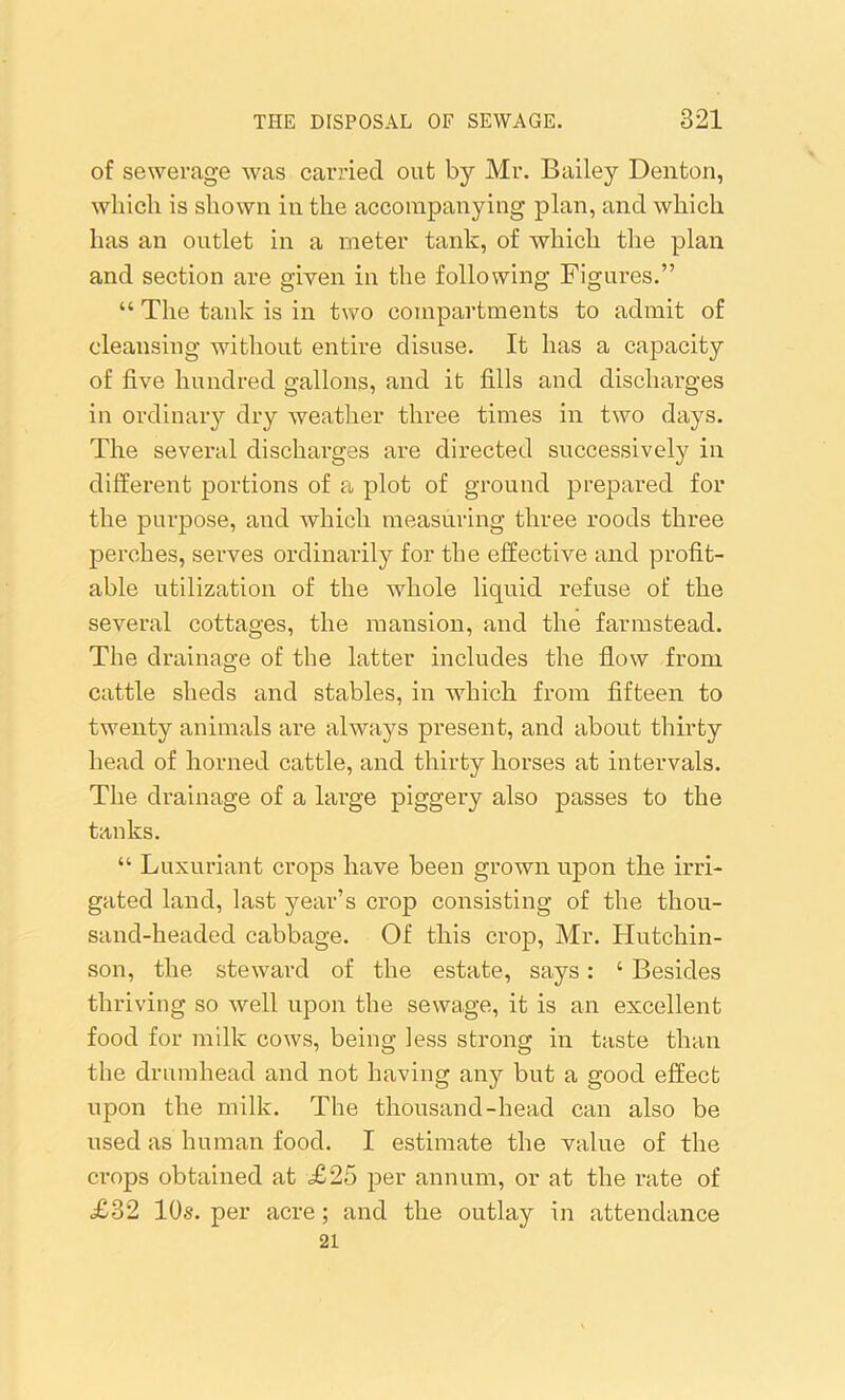of sewerage was carried out by Mr. Bailey Denton, which is shown in the accompanying plan, and which has an outlet in a meter tank, of which the plan and section are given in the following Figures.” “ The tank is in two compartments to admit of cleansing without entire disuse. It has a capacity of five hundred gallons, and it fills and discharges in ordinary dry weather three times in two days. The several discharges are directed successively in different portions of a plot of ground prepared for the purpose, and which measuring three roods three perches, serves ordinarily for the effective and profit- able utilization of the whole liquid refuse of the several cottages, the mansion, and the farmstead. The drainage of the latter includes the flow from cattle sheds and stables, in which from fifteen to twenty animals are always present, and about thirty head of horned cattle, and thirty horses at intervals. The drainage of a large piggery also passes to the tanks. “ Luxuriant crops have been grown upon the irri- gated land, last year’s crop consisting of the thou- sand-headed cabbage. Of this crop, Mr. Hutchin- son, the steward of the estate, says: ‘ Besides thriving so well upon the sewage, it is an excellent food for milk cows, being less strong in taste than the drumhead and not having any but a good effect upon the milk. The thousand-head can also be used as human food. I estimate the value of the crops obtained at £25 per annum, or at the rate of £32 10s. per acre; and the outlay in attendance 21