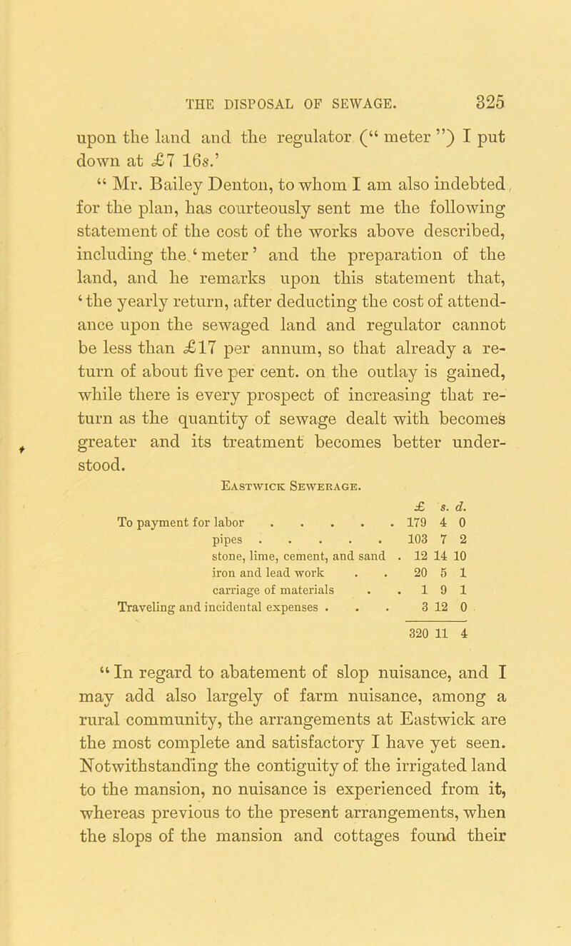 upon the land and the regulator (“ meter ”) I put down at £7 16s.’ “ Mr. Bailey Denton, to whom I am also indebted, for the plan, has courteously sent me the following statement of the cost of the works above described, including the ‘ meter ’ and the preparation of the land, and he remarks upon this statement that, ‘ the yearly return, after deducting the cost of attend- ance upon the sewaged land and regulator cannot be less than <£17 per annum, so that already a re- turn of about five per cent, on the outlay is gained, while there is every prospect of increasing that re- turn as tlie quantity of sewage dealt with becomes greater and its treatment becomes better under- stood. Eastwick Sewerage. £ s. d. To payment for labor 179 4 0 pipes 103 7 2 stone, lime, cement, and sand . 12 14 10 iron and lead work . . 20 5 1 carriage of materials . .19 1 Traveling and incidental expenses . . . 3 12 0 320 11 4 “ In regard to abatement of slop nuisance, and I may add also largely of farm nuisance, among a rural community, the arrangements at Eastwick are the most complete and satisfactory I have yet seen. Notwithstanding the contiguity of the irrigated land to the mansion, no nuisance is experienced from it, whereas previous to the present arrangements, when the slops of the mansion and cottages found their