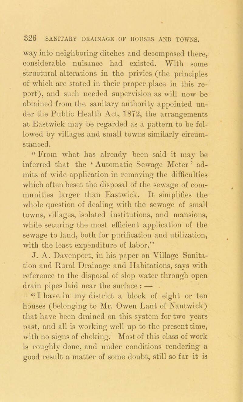 way into neighboring ditches and decomposed there, considerable nuisance had existed. With some structural alterations in the privies (the principles of which are stated in their proper place in this re- port), and such needed supervision as will now be obtained from the sanitary authority appointed un- der the Public Health Act, 1872, the arrangements at Eastwick may be regarded as a pattern to be fol- lowed by villages and small towns similarly circum- stanced. “ From what has already been said it may be inferred that the ‘ Automatic Sewage Meter ’ ad- mits of wide application in removing the difficulties which often beset the disposal of the sewage of com- munities larger than Eastwick. It simplifies the whole question of dealing with the sewage of small towns, villages, isolated institutions, and mansions, while securing the most efficient application of the sewage to land, both for purification and utilization, with the least expenditure of labor.” J. A. Davenport, in his paper on Village Sanita- tion and Rural Drainage and Habitations, says with x-eference to the disposal of slop water through open drain pipes laid near the surface : — I have in my district a block of eight or ten houses (belonging to Mr. Owen Lant of Nantwick) that have been drained on this system for two yeai’s past, and all is working well up to the present time, with no signs of choking. Most of this class of work is roughly done, and under conditions rendering a good result a matter of some doubt, still so far it is