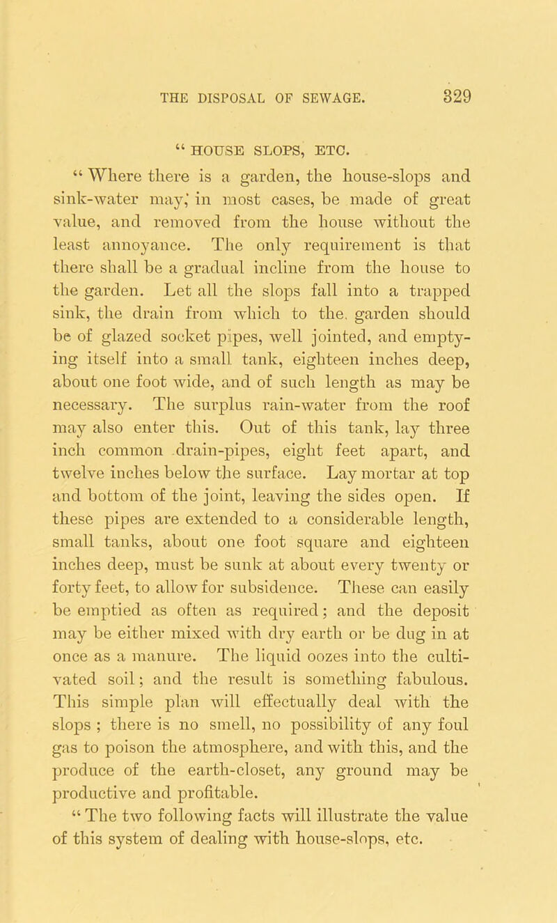 “ HOUSE SLOPS, ETC. “ Where there is a garden, the house-slops and sink-water may,’ in most cases, be made of great value, and removed from the house without the least annoyance. The only requirement is that there shall be a gradual incline from the house to the garden. Let all the slops fall into a trapped sink, the drain from which to the. garden should be of glazed socket pipes, well jointed, and empty- ing itself into a small tank, eighteen inches deep, about one foot wide, and of such length as may be necessary. The surplus rain-water from the roof may also enter this. Out of this tank, lay three inch common drain-pipes, eight feet apart, and twelve inches below the surface. Lay mortar at top and bottom of the joint, leaving the sides open. If these pipes are extended to a considerable length, small tanks, about one foot square and eighteen inches deep, must be sunk at about every twenty or forty feet, to allow for subsidence. These can easily be emptied as often as required; and the deposit may be either mixed with dry earth or be dug in at once as a manure. The liquid oozes into the culti- vated soil; and the result is something fabulous. This simple plan will effectually deal with the slops ; there is no smell, no possibility of any foul gas to poison the atmosphere, and with this, and the produce of the earth-closet, any ground may be productive and profitable. “ The two following facts will illustrate the value of this system of dealing with house-slops, etc.