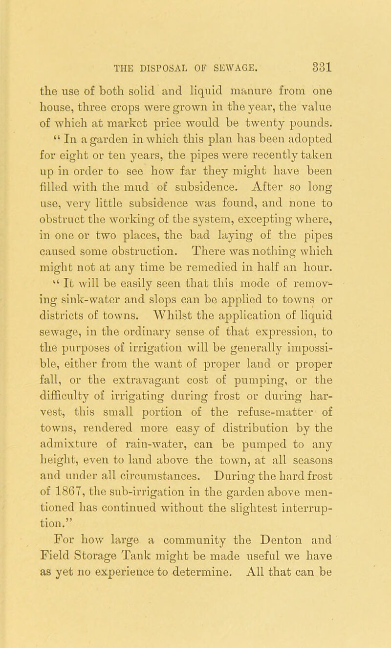 the use of both solid and liquid manure from one house, three crops were grown in the year, the value of which at market price would be twenty pounds. “ In a garden in which this plan has been adopted for eight or ten years, the pipes were recently taken up in order to see how far they might have been filled with the mud of subsidence. After so long use, very little subsidence was found, and none to obstruct the working of the system, excepting where, in one or two places, the bad laying of the pipes caused some obstruction. There was nothing which might not at any time be remedied in half an hour. “ It will be easily seen that this mode of remov- ing sink-water and slops can be applied to towns or districts of towns. Whilst the application of liquid sewtige, in the ordinary sense of that expression, to the purposes of irrigation will be generally impossi- ble, either from the want of proper land or proper fall, or the extravagant cost of pumping, or the difficult}^ of irrigating during frost or during har- vest, this small portion of the refuse-matter of towns, rendered more eas}^ of distribution by the admixture of rain-water, can be pumped to any height, even to land above the town, at all seasons and under all circumstances. During the hard frost of 1867, the sub-irrigation in the garden above men- tioned has continued without the slightest interrup- tion.” For how large a community the Denton and Field Storage Tank might be made useful we have as yet no experience to determine. All that can be