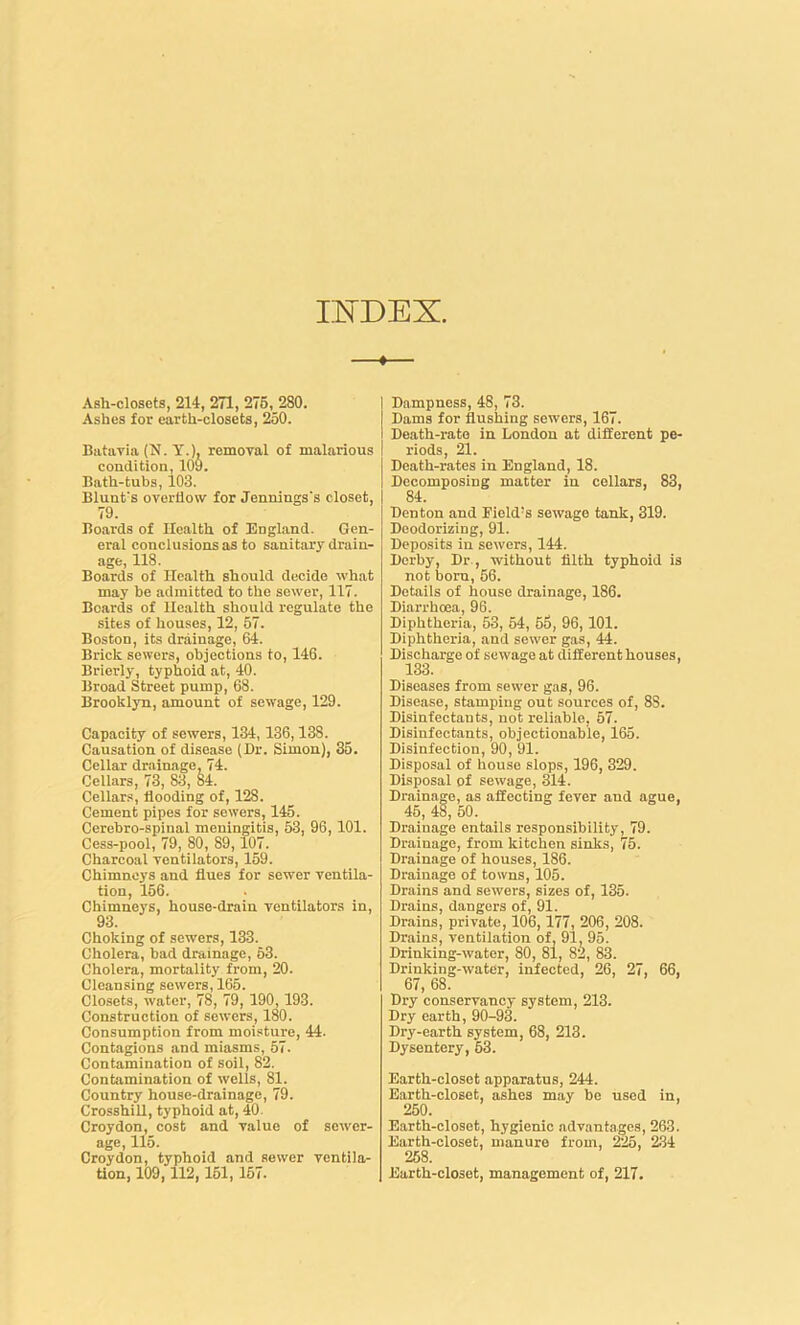 INDEX. Ash-closets, 214, 271, 275, 280. Ashes for earth-closets, 250. Batavia (N. Y.), removal of malarious condition, 109. Bath-tubs, 103. Blunt's overflow for Jennings's closet, 79. Boards of Health of England. Gen- eral conclusions as to sanitary drain- age, 118. Boards of Health should decide what may be admitted to the sewer, 117. Boards of Health should regulate the sites of houses, 12, 57. Boston, its drainage, 64. Brick sewers, objections to, 146. Briefly, typhoid at, 40. Broad Street pump, 68. Brooklyn, amount of sewage, 129. Capacity of sewers, 134,136,138. Causation of disease (Dr. Simon), 35. Cellar drainage, 74. Cellars, 73, 83, 84. Cellars, flooding of, 128. Cement pipes for sewers, 145. Cerebro-spinal meningitis, 53, 96,101. Cess-pool, 79, 80, 89,107. Charcoal ventilators, 159. Chimneys and flues for sewer ventila- tion, 156. Chimneys, house-drain ventilators in, 93. Choking of sewers, 133. Cholera, bad drainage, 53. Cholera, mortality from, 20. Cleansing sewers, 165. Closets, water, 78, 79, 190, 193. Construction of sewers, 180. Consumption from moisture, 44. Contagions and miasms, 57. Contamination of soil, 82. Contamination of wells, 81. Country house-drainage, 79. Crosshill, typhoid at, 40- Croydon, cost and value of sewer- age, 115. Croydon, typhoid and sewer ventila- tion, 109,112,151, 157. Dampness, 48, 73. Dams for flushing sewers, 167. Death-rate in London at different pe- riods, 21. Death-rates in England, 18. Decomposing matter in cellars, 83, 84. Denton and Field’s sewage tank, 319. Deodorizing, 91. Deposits in sewers, 144. Derby, Dr., without filth typhoid is not born, 56. Details of house drainage, 186. Diarrhoea, 96. Diphtheria, 53, 54, 55, 96, 101. Diphtheria, and sewer gas, 44. Discharge of sewage at different houses, 133. Diseases from sewer gas, 96. Disease, stamping out sources of, 8S. Disinfectants, not reliable, 57. Disinfectants, objectionable, 165. Disinfection, 90, 91. Disposal of house slops, 196, 329. Disposal of sewage, 314. Drainage, as affecting fever and ague, 45, 48, 50. Drainage entails responsibility, 79. Drainage, from kitchen sinks, 75. Drainage of houses, 186. Drainage of towns, 105. Drains and sewers, sizes of, 135. Drains, dangers of, 91. Drains, private, 106,177, 206, 208. Drains, ventilation of. 91, 95. Drinking-water, 80, 81, 82, 83. Drinking-water, infected, 26, 27, 66, 67, 68. Dry conservancy system, 213. Dry earth, 90-93. Dry-earth system, 68, 213. Dysentery, 53. Earth-closet apparatus, 244. Earth-closet, ashes may be used in, 250. Earth-closet, hygienic advantages, 263. Earth-closet, manure from, 225, 234 258. Earth-closet, management of, 217.
