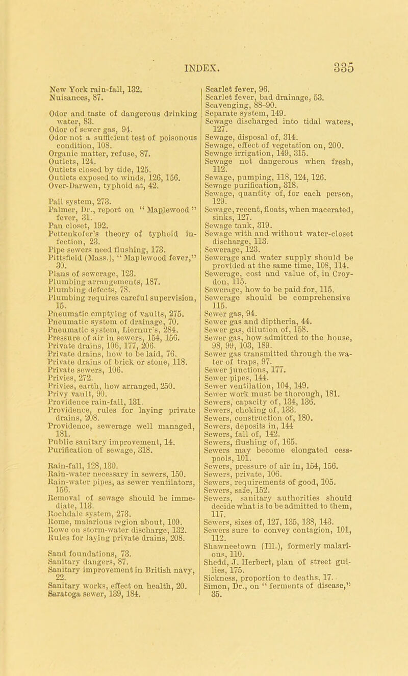 New York rai n-fall, 132. Nuisances, 87. Odor and taste of dangerous drinking water, 83. Odor of sewer gas, 94. Odor not a sufficient test of poisonous condition, 108. Organic matter, refuse, 87. Outlets, 124. Outlets closed by tide, 125. Outlets exposed to w'iuds, 126,156. Over-Darwen, typhoid at, 42. Pail system, 273. Palmer, Dr., report on “ Maplewood ” fever, 31. Pan closet, 192. Pettenkofer's theory of typhoid in- fection, 23. Pipe sewers need flushing, 173. Pittsfield (Mass.), “ Maplewood fever,” 30. Plans of sewerage, 123. Plumbing arrangements, 187. Plumbing defects, 78. Plumbing requires careful supervision, 15. Pneumatic emptying of vaults, 275. Pneumatic system of drainage, 70. Pneumatic system, Liernur's, 284. Pressure of air in sewers, 154, 156. Private drains, 108,177, 206. Private drains, how to be laid, 76. Private drains of brick or stone, 118. Private sewers, 106. Privies, 272. Privies, earth, how arranged, 250. Privy vault, 90. Providence rain-fall, 131. Providence, rules for laying private drains, 208. Providence, sewerage well managed, Public sanitary improvement, 14. Purification of sewage, 318. Rain-fall, 128,130. Rain-water necessary in sewers, 150. Rain-water pines, as sewer ventilators, 156. Removal of sewage should be imme- diate, 113. Rochdale system, 273. Rome, malarious region about, 109. Rowe on storm-water discharge, 132. Rules for laying private drains, 208. Sand foundations, 73. Sanitary dangers, 87. Sanitary improvement in British navy, 22. Sanitary works, effect on health, 20. Saratoga sewer, 139,184. Scarlet fever, 96. Scarlet fever, bad drainage, 53. Scavenging, 88-90. Separate system, 149. Sewage discharged into tidal waters, 127. Sew'age, disposal of, 314. Sewage, effect of vegetation on, 200. Sewage irrigation, 149, 315. Sewage not dangerous when fresh, 112. Sewage, pumping, 118, 124,126. Sewage purification, 318. Sewage, quantity of, for each person, 129. Sewage, recent, floats, when macerated, sinks, 127. Sewage tank, 319. Sewage with and without water-closet discharge, 113. Sewerage, 123. Sewerage and water supply should be provided at the same time, 108, 114. Sewerage, cost and value of, in Croy- don, 115. Sewerage, how to be paid for, 115. Sewerage should be comprehensive 115. Sewer gas, 94. Sewer gas and diptheria, 44. Sewer gas, dilution of, 158. Sewer gas, how admitted to the house, 98, 99,103, 189. Sewer gas transmitted through the wa- ter of traps, 97. Sewer junctions, 177. Sewer pipes, 144. Sewer ventilation, 104,149. Sewer work must be thorough, 181. Sewers, capacity of, 134,136. Sewers, choking of, 133. Sewers, construction of, 180. Sewers, deposits in, 144 Sewers, fall of, 142. Sewers, flushing of, 165. Sewers may become elongated cess- pools, 101. Sewers, pressure of air in, 154, 156. Sewers, private, 106. Sewers, requirements of good, 105. Sewers, safe, 152. Sewers, sanitary authorities should decide what is to be admitted to them, 117. Sewers, sizes of, 127, 135, 138, 143. Sewers sure to convey contagion, 101, 112. Shawneetown (111.), formerly malari- ous, 110. Shedd, .T. Herbert, plan of street gul- lies, 175. Sickness, proportion to deaths, 17- Simon, Dr., on “ ferments of disease,” 35.