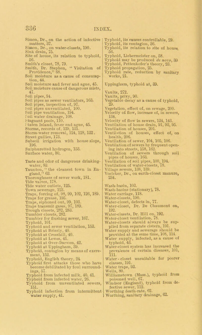 Simon, Dr., on the action of infective matters, 37. Simon, Dr., on water-closets, 190. Sink drain, 76. Site of house, its relation to typhoid, 66. Smith’s closet, 78, 79. Smith, Dr. Stephen, “ Visitation of Providence,” 68. Soil moisture as a cause of consump- tion, 44. Soil moisture and fever and ague, 45. Soil moisture cause of dangerous mists, 47. Soil pipes, 94. Soil pipes as sower ventilators, 163. Soil pipes, inspection of, 97. Soil pipes unventilated, 100. Soil pipe ventilation, 194. Soil water drainage, 108. Stagnant pools, 110. i taten Island, fe\er and ague, 45. Storms, records of, 129, 131. Storm-water removal, 124, 128,132 . Street gullies, 173. Subsoil irrigation with house slops, 196. Sulphuretted hydrogen, 163. Surface water, 80. Taste and odor of dangerous drinking- water, 83 Taunton, “the cleanest town in En- gland,” 63. Thoroughness of sewer work, 181. Tide valves, 178. Tide water outlets, 125. Town sewerage, 123. Traps, forcing of, 98, 99,102, 126,189. Traps for grease, 195. Traps, siphoned out, 99, 103. Traps transmit gases, 97, 189. Trough closets, 282, 283. Tumbler closets, 282. Tumbler for hushing sewer, 167. Typhoid, 101. Typhoid and sewer ventilation, 163. Typhoid at Brierly, 40. Typhoid at Crosshill, 40. Typhoid at Lewes, 41. Typhoid at Over-liar wen. 42. Typhoid at Uppingham, 39. Typhoid, contagion by means of excre- ment, 152. Typhoid, English theory, 24. Typhoid first attacks those who have become debilitated by foul surround- ings, 57. Typhoid from infected milk, 40, 41. Typhoid from infected water, 26. Tvphoid from unventilated sewers, *151. Typhoid infection from intermittent water supply, 41. Typhoid, its causes controllable, 29. Typhoid, its contagion, 36. Typhoid, its relation to site of house. 56. Typhoid, Liebermeister on, 58. Typhoid may be produced tie novo, 30 Typhoid, Pettenkofer's theory, 23. Typhoid propagation, 25. Typhoid rate, reduction by sanitary works, 21. Uppingham, typhoid at, 39. Vaults, 272. Vaults, privy, 90. Vegetable decay as a cause of typhoid, 29. Vegetation, effect of, on sewage, 200. Velocity of flow, increase of, in sewers, 134. ‘ Velocity of flow in sewers, 134, 143. Ventilation of house drain, 91, 93, 95. Ventilation of houses, 201. Ventibition of houses, effect of, on health, 206. Ventilation of sewer, 104,105,106. Ventilation of sewers by frequent open- ing into streets, 158, 162. Ventilation of sewers through soil pipes of houses, 163. Ventilation of soil pipes, 100, 194. Ventilation of water-closets, 78. Village sewers, 138,139. Voelcker, Dr., on earth-closet manure, 234. Wash-basin, 103. Wash-basins (stationary), 78. Water carriage, 118. Water-closets, 190. Water-closet, defects in, 77. Water-closet, Dr. De Chaumont on, 192. Water-closets, Dr. Hill on, 192. Water-closet ventilation, 78. Water-closets should always be sup- plied from separate cistern, 191. Water supply and sewerage should be provided at the same time, 108, 114. Water supply, infected, as a cause of typhoid, 43. Water-closet system has increased the prevalence of certain diseases, 101, 111. Water - closet unsuitable for poorer classes, 191. Water traps, 93. Wells, 80. Williamstown (Mass.), typhoid from poisoned well, 67. Windsor (England), typhoid from de- fective sewer, 112. Worthing death-rate. 62. Worthing, sauitary drainage, 62.
