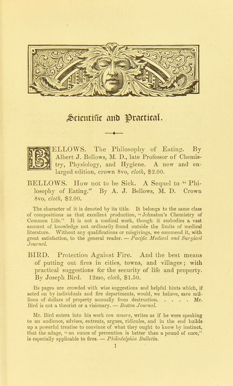 Scientific anti practical. —«— ELLOWS. The Philosophy of Eating By Albert J. Bellows, M. D., late Professor of Chemis- try, Physiology, and Hygiene. A new and en- larged edition, crown 8vo, cloth, $2.00. BELLOWS. How not to be Sick. A Sequel to “ Phi- losophy of Eating.” By A. J. Bellows, M. D. Crown 8vo, cloth, $2.00. The character of it is denoted by its title. It belongs to the same class of compositions as that excellent production, “ Johnston’s Chemistry of Common Life.” It is not a medical work, though it embodies a vast amount of knowledge not ordinarily found outside the limits of medical literature. Without any qualifications or misgivings, we commend it, with great satisfaction, to the general reader. — Pacific Medical and Surgical Journal. BIRD. Protection Against Fire. And the best means o of putting out fires in cities, towns, and villages ; with practical suggestions for the security of life and property. By Joseph Bird. 12mo, cloth, $1.50. Its pages are crowded with wise suggestions and helpful hints which, if acted on by individuals and fire departments, would, we believe, save mil- lions of dollars of property annually from destruction Mr. Bird is not a theorist or a visionary. — Boston Journal. Mr. Bird enters into his work con amore, writes as if he were speaking to an audience, advises, entreats, argues, ridicules, and in the end builds up a powerful treatise to convince of what they ought to know by instinct, that the adage, “ an ounce of prevention is better than a pound of cure,” is especially applicable to fires. — Philadelphia Bulletin.