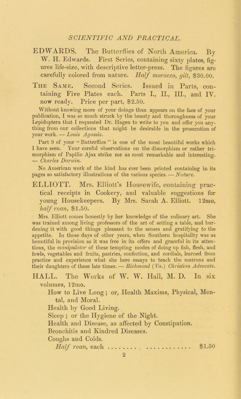 EDWARDS. The Butterflies of North America. By W. H. Edwards. First Series, containing sixty plates, fig- ures life-size, with descriptive letter-press. The figures are carefully colored from nature. Half morocco, gilt, $30.00. The Same. Second Series. Issued in Parts, con- taining Five Plates each. Parts I., II., III., and IV. now ready. Price per part, $2.50. Without knowing more of your doings than appears on the face of your publication, I was so much struck by the beauty and thoroughness of your Lepidoptera that I requested Dr. Hagen to write to you and offer you any- thing from our collections that might be desirable in the prosecution of your work. — Louis Agassiz. Part 9 of your “Butterflies ” is one of the most beautiful works which I have seen. Your careful observations on the dimorphism or rather tri- morphism of Papilio Ajax strike me as most remarkable and interesting. — Charles Darwin. No American work of the kind has ever been printed containing in its pages so satisfactory illustrations of the various species. — Nature. ELLIOTT. Mrs. Elliott’s Housewife, containing prac- tical receipts in Cookery, and valuable suggestions for young Housekeepers. By Mrs. Sarah A. Elliott. 12mo, half roan, $1.50. Mrs. Elliott comes honestly by her knowledge of the culinary art. She was trained among living professors of the art of setting a table, and bur- dening it with good things pleasant to the senses and gratifying to the appetite. In those days of other years, when Southern hospitality was as bountiful in provision as it was free in its offers and graceful in its atten- tions, the manipulator of these tempting modes of doing up fish, flesh, and fowls, vegetables and fruits, pastries, confection, and cordials, learned from practice and experience what she here essays to teach the matrons and their daughters of these late times. — Richmond ( Va.) Christian Advocate. HALL. The Works of W. W. Hall, M. D. In six volumes, 12mo. How to Live Long; or, Health Maxims, Physical, Men- tal, and Moral. Health by Good Living. Sleep ; or the Hygiene of the Night. Health and Disease, as affected by Constipation. Bronchitis and Kindred Diseases. Coughs and Colds. Half roan, each $1.50