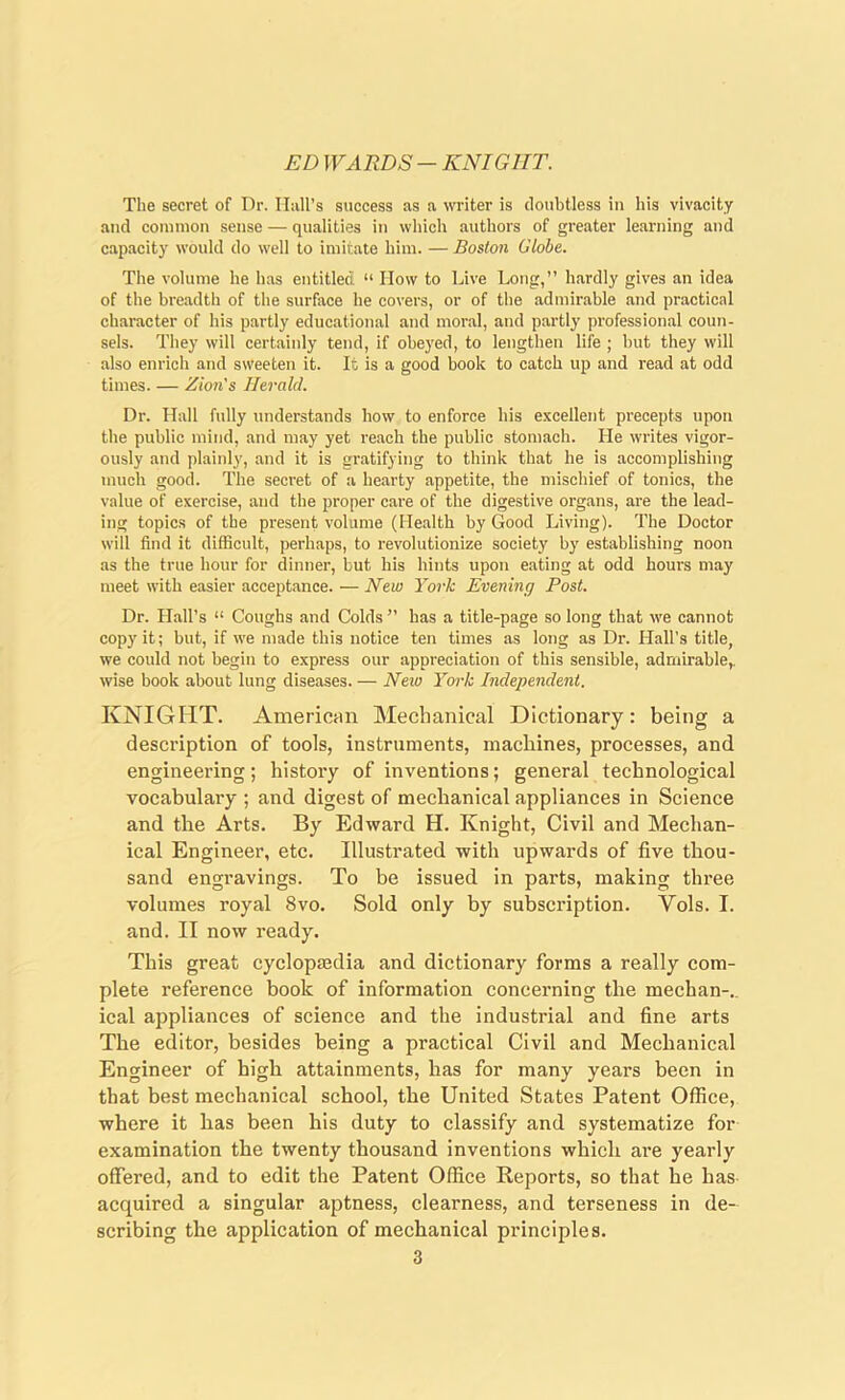 ED WARDS — KNIGHT. The secret of Dr. Hall’s success as a writer is doubtless in his vivacity and common sense — qualities in which authors of greater learning and capacity would do well to imitate him. —Boston Globe. The volume he has entitled “ How to Live Long,” hardly gives an idea of the breadth of the surface he covers, or of the admirable and practical character of his partly educational and moral, and partly professional coun- sels. They will certainly tend, if obeyed, to lengthen life ; but they will also enrich and sweeten it. It is a good book to catch up and read at odd times. — Zion's Herald. Dr. Hall fully understands how to enforce his excellent precepts upon the public mind, and may yet reach the public stomach. He writes vigor- ously and plainly, and it is gratifying to think that he is accomplishing much good. The secret of a hearty appetite, the mischief of tonics, the value of exercise, and the proper care of the digestive organs, are the lead- ing topics of the present volume (Health by Good Living). The Doctor will find it difficult, perhaps, to revolutionize society by establishing noon as the true hour for dinner, but his hints upon eating at odd hours may meet with easier acceptance. — New York Evening Post. Dr. Hall’s “ Coughs and Colds ” has a title-page so long that we cannot copy it; but, if we made this notice ten times as long as Dr. Hall's title, we could not begin to express our appreciation of this sensible, admirable,, wise book about lung diseases. — New York Independent. KNIGHT. American Mechanical Dictionary: being a description of tools, instruments, machines, processes, and engineering; history of inventions; general technological vocabulary ; and digest of mechanical appliances in Science and the Arts. By Edward H. Knight, Civil and Mechan- ical Engineer, etc. Illustrated with upwards of five thou- sand engravings. To be issued in parts, making three volumes royal 8vo. Sold only by subscription. Yols. I. and. II now ready. This great cyclopmdia and dictionary forms a really com- plete reference book of information concerning the mechan-.. ical appliances of science and the industrial and fine arts The editor, besides being a practical Civil and Mechanical Engineer of high attainments, has for many years been in that best mechanical school, the United States Patent Office, where it has been his duty to classify and systematize for examination the twenty thousand inventions which are yearly offered, and to edit the Patent Office Reports, so that he has acquired a singular aptness, clearness, and terseness in de- scribing the application of mechanical principles.