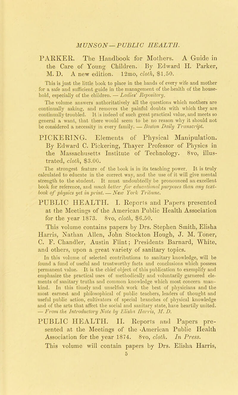 MUNSON—PUBLIC HEALTH. PARKER. The Handbook for Mothers. A Guide in the Care of Young Children. By Edward II. Parker, M. D. A new edition. 12mo, cloth, $1.50. This is just the little book to place in the hands of every wife and mother for a safe and sufficient guide in the management of the health of the house- hold, especially of the children. — Ladies' Repository. The volume answers authoritatively all the questions which mothers are continually asking, and removes the painful doubts with which they are continually troubled. It is indeed of such great practical value, and meets so general a want, that there would seem to be no reason why it should not be considered a necessity in every family. — Boston Daily Transcript. PICKERING. Elements of Physical Manipulation. By Edward C. Pickering, Thayer Professor of Physics in the Massachusetts Institute of Technology. 8vo, illus- trated, cloth, $3.00. The strongest feature of the hook is in its teaching power. It is truly calculated to educate in the correct way, and the use of it will give mental strength to the student. It must undoubtedly be pronounced an excellent book for reference, and much better for educational purposes than any text- book of physics yet in print.— New York Tribune. PUBLIC HEALTH. I. Reports and Papers presented at the Meetings of the American Public Health Association for the year 1873. 8vo, cloth, $6.50. This volume contains papers by Drs. Stephen Smith, Elisha Harris, Nathan Allen, John Stockton Hough, J. M. Toner, C. F. Chandler, Austin Flint; Presidents Barnard, White, and others, upon a great variety of sanitary topics. In this volume of selected contributions to sanitary knowledge, will be found a fund of useful and trustworthy facts and conclusions which possess permanent value. It is the chief object of this publication to exemplify and emphasize the practical uses of methodically and voluntarily garnered ele- ments of sanitary truths and common knowledge which most concern man- kind. In this timely and unselfish work the best of physicians and the most earnest and philosophical of public teachers, leaders of thought and useful public action, cultivators of special branches of physical knowledge and of the arts that affect the social and sanitary state, have heartily united. — From the Introductory Note by Elisha Harris, M. D. PUBLIC HEALTH. II. Reports and Papers pre- sented at the Meetings of tlie •American Public Health Association for the year 1874. 8vo, cloth. In Press. This volume will contain papers by Drs. Elisha Harris,