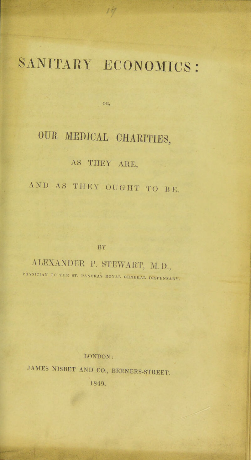 SANITARY ECONOMICS: OK, OUIl MEDICAL CHARITIES, AS THEY ARE, AND AS THEY OUGHT TO B E. BY ALEXANDER P. STEWART, PHYSICIAN TO TI1E ST. PANCRAS ROYAL GENERAL M.D., dispensary. LONDON: •IAMBS NISBET AND CO., BERNERS-STREET. 1849.