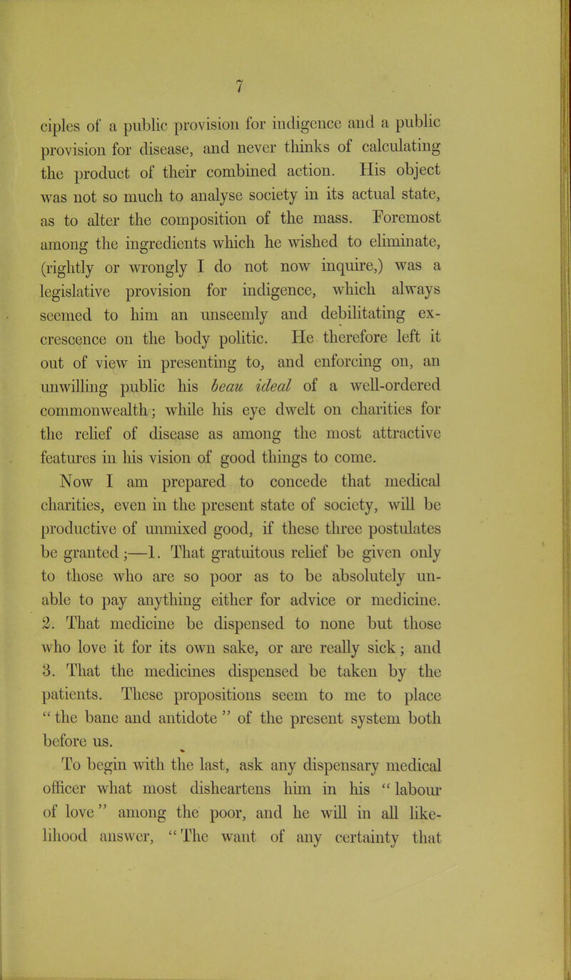 ciples of a public provision lor indigence and a public provision for disease, and never thinks of calculating the product of their combined action. His object was not so much to analyse society in its actual state, as to alter the composition of the mass. Foremost among the ingredients which he wished to eliminate, (rightly or wrongly I do not now inquire,) was a legislative provision for indigence, which always seemed to him an unseemly and debilitating ex- crescence on the body politic. He therefore left it out of view in presenting to, and enforcing on, an unwilling public his beau ideal of a well-ordered commonwealth; while his eye dwelt on charities for the relief of disease as among the most attractive features in his vision of good things to come. Now I am prepared to concede that medical charities, even in the present state of society, will be productive of unmixed good, if these three postulates be granted ;—1. That gratuitous relief be given only to those who are so poor as to be absolutely un- able to pay anything either for advice or medicine. 2. That medicine be dispensed to none but those who love it for its own sake, or are really sick; and 3. That the medicines dispensed be taken by the patients. These propositions seem to me to place “ the bane and antidote ” of the present system both before us. % To begin with the last, ask any dispensary medical officer what most disheartens him in his “ labour of love” among the poor, and he will in all like- lihood answer, “ The want of any certainty that i