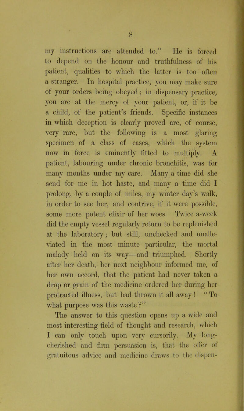 my instructions arc attended to.” He is forced to depend on the honour and truthfulness of his patient, qualities to which the latter is too often a stranger. In hospital practice, you may make sure of your orders being obeyed; in dispensary practice, you are at the mercy of your patient, or, if it be a child, of the patient’s friends. Specific instances in which deception is clearly proved are, of course, very rare, but the following is a most glaring specimen of a class of cases, which the system now in force is eminently fitted to multiply. A patient, labouring under chronic bronchitis, was for many months under my care. Many a time did she send for me in hot haste, and many a time did I prolong, by a couple of miles, my winter day’s walk, in order to see her, and contrive, if it were possible, some more potent elixir of her woes. Twice a-week did the empty vessel regularly return to be replenished at the laboratory; but still, unchecked and unalle- viated in the most minute particular, the mortal malady held on its way—and triumphed. Shortly after her death, her next neighbour informed me, of her own accord, that the patient had never taken a drop or grain of the medicine ordered her dining her protracted illness, but had thrown it all away ! “ To what purpose was this waste?” The answer to this question opens up a wide and most interesting field of thought and research, which I can only touch upon very cursorily. My long- cherished and firm persuasion is, that the offer of gratuitous advice and medicine draws to the dispen-